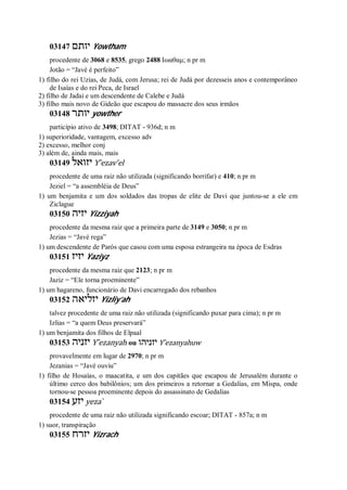 03147 ‫יותם‬ Yowtham
procedente de 3068 e 8535, grego 2488 Ιωαθαμ; n pr m
Jotão = “Javé é perfeito”
1) filho do rei Uzias, de Judá, com Jerusa; rei de Judá por dezesseis anos e contemporâneo
de Isaías e do rei Peca, de Israel
2) filho de Jadai e um descendente de Calebe e Judá
3) filho mais novo de Gideão que escapou do massacre dos seus irmãos
03148 ‫יותר‬ yowther
particípio ativo de 3498; DITAT - 936d; n m
1) superioridade, vantagem, excesso adv
2) excesso, melhor conj
3) além de, ainda mais, mais
03149 ‫יזואל‬ Y ̂ezav’el
procedente de uma raiz não utilizada (significando borrifar) e 410; n pr m
Jeziel = “a assembléia de Deus”
1) um benjamita e um dos soldados das tropas de elite de Davi que juntou-se a ele em
Ziclague
03150 ‫יזיה‬ Yizziyah
procedente da mesma raiz que a primeira parte de 3149 e 3050; n pr m
Jezias = “Javé rega”
1) um descendente de Parós que casou com uma esposa estrangeira na época de Esdras
03151 ‫יזיז‬ Yaziyz
procedente da mesma raiz que 2123; n pr m
Jaziz = “Ele torna proeminente”
1) um hagareno, funcionário de Davi encarregado dos rebanhos
03152 ‫יזליאה‬ Yizliy’ah
talvez procedente de uma raiz não utilizada (significando puxar para cima); n pr m
Izlias = “a quem Deus preservará”
1) um benjamita dos filhos de Elpaal
03153 ‫יזניה‬ Y ̂ezanyah ou ‫יזניהו‬ Y ̂ezanyahuw
provavelmente em lugar de 2970; n pr m
Jezanias = “Javé ouviu”
1) filho de Hosaías, o maacatita, e um dos capitães que escapou de Jerusalém durante o
último cerco dos babilônios; um dos primeiros a retornar a Gedalias, em Mispa, onde
tornou-se pessoa proeminente depois do assassinato de Gedalias
03154 ‫יזע‬ yeza ̀
procedente de uma raiz não utilizada significando escoar; DITAT - 857a; n m
1) suor, transpiração
03155 ‫יזרח‬ Yizrach
 
