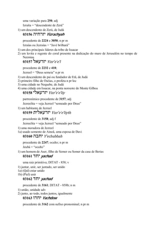 uma variação para 250; adj
Izraíta = “descendente de Zerá”
1) um descendente de Zerá, de Judá
03156 ‫יזרחיה‬ Yizrachyah
procedente de 2224 e 3050; n pr m
Izraías ou Jezraías = “Javé brilhará”
1) um dos principais líderes da tribo de Issacar
2) um levita e regente do coral presente na dedicação do muro de Jerusalém no tempo de
Neemias
03157 ‫יזרעאל‬ Yizr ̂e ̀e’l
procedente de 2232 e 410;
Jezreel = “Deus semeia” n pr m
1) um descendente do pai ou fundador de Etã, de Judá
2) primeiro filho de Oséias, o profeta n pr loc
3) uma cidade no Nequebe, de Judá
4) uma cidade em Issacar, na ponta noroeste do Monte Gilboa
03158 ‫יזרעאלי‬ Yizr ̂e ̀e’liy
partronímico procedente de 3157; adj
Jezreelita = veja Jezreel “semeado por Deus”
1) um habitante de Jezreel
03159 ‫יזרעאלית‬ Yizr ̂e ̀e’liyth
procedente de 3158; adj f
Jezreelita = veja Jezreel “semeado por Deus”
1) uma moradora de Jezreel
1a) usado somente de Ainoã, uma esposa de Davi
03160 ‫יחבה‬ Y ̂echubbah
procedente de 2247; oculto; n pr m
Jeubá = “oculto”
1) um homem de Aser, filho de Semer ou Somer da casa de Berias
03161 ‫יחד‬ yachad
uma raiz primitiva; DITAT - 858; v
1) juntar, unir, ser juntado, ser unido
1a) (Qal) estar unido
1b) (Piel) unir
03162 ‫יחד‬ yachad
procedente de 3161; DITAT - 858b; n m
1) união, unidade adv
2) junto, ao todo, todos juntos, igualmente
03163 ‫יחדו‬ Yachdow
procedente de 3162 com sufixo pronominal; n pr m
 