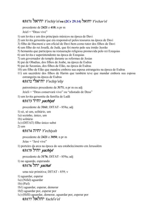 03171 ‫יחיאל‬ Y ̂echiy’el ou (2Cr 29.14) ‫יחואל‬ Y ̂echav’el
procedente de 2421 e 410; n pr m
Jeiel = “Deus vive”
1) um levita e um dos principais músicos na época de Davi
2) um levita gersonita que era responsável pelos tesouros na época de Davi
3) filho de Hacmoni e um oficial de Davi bem como tutor dos filhos de Davi
4) um filho do rei Josafá, de Judá, que foi morto pelo seu irmão Jeorão
5) hemanita que participou na restauração religiosa promovida pelo rei Ezequias
6) um levita e superintendente na época de Ezequias
7) um governador do templo durante as reformas de Josias
8) pai de Obadias, dos filhos de Joabe, na época de Esdras
9) pai de Secanias, dos filhos de Elão, na época de Esdras
10) um filho de Elão que mandou embora sua esposa estrangeira na época de Esdras
11) um sacerdote dos filhos de Harim que também teve que mandar embora sua esposa
estrangeira na época de Esdras
03172 ‫יחיאלי‬ Y ̂echiy’eliy
patronímico procedente de 3171; n pr m ou adj
Jeieli = “Deus conservará vivo” ou “afastado de Deus”
1) um levita gersonita da família de Ladã
03173 ‫יחיד‬ yachiyd
procedente de 3161; DITAT - 858a; adj
1) só, só um, solitário, um
1a) sozinho, único, um
1b) solitário
1c) (DITAT) filho único subst
2) um
03174 ‫יחיה‬ Y ̂echiyah
procedente de 2421 e 3050; n pr m
Jeías = “Javé vive”
1) porteiro da arca na época do seu estabelecimento em Jerusalém
03175 ‫יחיל‬ yachiyl
procedente de 3176; DITAT - 859a; adj
1) no aguardo, esperando
03176 ‫יחל‬ yachal
uma raiz primitiva; DITAT - 859; v
1) aguardar, esperar
1a) (Nifal) aguardar
1b) (Piel)
1b1) aguardar, esperar, demorar
1b2) aguardar por, esperar por
1c) (Hifil) aguardar, demorar, aguardar por, esperar por
03177 ‫יחלאל‬ Yachl ̂e’el
 