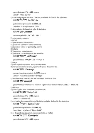 procedente de 3176 e 410; n pr m
Jaleel = “Deus espera”
1) o terceiro dos três filhos de Zebulom; fundador da família dos jaleelitas
03178 ‫יחלאלי‬ Yachl ̂e’eliy
patronímico procedente de 3177; adj
Jaleelitas = “a esperança de Deus”
1) descendentes de Jaleel, da tribo de Zebulom
03179 ‫יחם‬ yacham
uma raiz primitiva; DITAT - 860; v
1) estar quente, conceber
1a) (Qal)
1a1) estar quente, ficar quente
1a2) acasalar (referindo-se aos animais)
1a3) estar ou tornar-se quente (fig. de ira)
1b) (Piel)
1b1) conceber (sexualmente)
1b2) estar no cio (referindo-se aos animais)
03180 ‫יחמור‬ yachmuwr
procedente de 2560; DITAT - 685b; n m
1) corço
1a) uma espécie de veado, de cor avermelhada
1b) talvez um animal extinto, significado exato desconhecido
03181 ‫יחמי‬ Yachmay
provavelmente procedente de 3179; n pr m
Jamai = “aquele a quem Javé protege”
1) um homem de Issacar e um dos líderes da família de Tola
03182 ‫יחף‬ yacheph
procedente de uma raiz não utilizada significando tirar os sapatos; DITAT - 861a; adj
1) descalço
1a) descalçado, estar sem sapato (substantivo)
03183 ‫יחצאל‬ Yachts ̂e’el
procedente de 2673 e 410; n pr m
Jazeel = “Deus divide”
1) o primeiro dos quatro filhos de Naftali e fundador da família dos jazeelitas
03184 ‫יחצאלי‬ Yachts ̂e’eliy
patronímico procedente de 3183; adj
Jazeelitas = veja Jazeel “Deus divide”
1) os descendentes de Jazeel, o primeiro filho de Naftali
03185 ‫יחציאל‬ Yachtsiy’el
procedente de 2673 e 410; n pr m
 