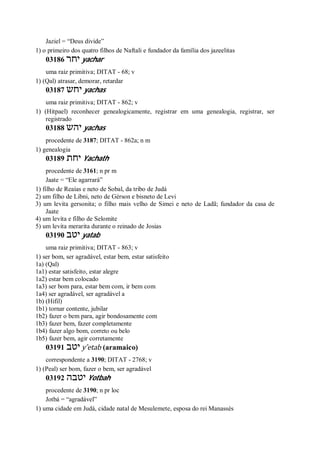 Jaziel = “Deus divide”
1) o primeiro dos quatro filhos de Naftali e fundador da família dos jazeelitas
03186 ‫יחר‬ yachar
uma raiz primitiva; DITAT - 68; v
1) (Qal) atrasar, demorar, retardar
03187 ‫יחש‬ yachas
uma raiz primitiva; DITAT - 862; v
1) (Hitpael) reconhecer genealogicamente, registrar em uma genealogia, registrar, ser
registrado
03188 ‫יהש‬ yachas
procedente de 3187; DITAT - 862a; n m
1) genealogia
03189 ‫יחת‬ Yachath
procedente de 3161; n pr m
Jaate = “Ele agarrará”
1) filho de Reaías e neto de Sobal, da tribo de Judá
2) um filho de Libni, neto de Gérson e bisneto de Levi
3) um levita gersonita; o filho mais velho de Simei e neto de Ladã; fundador da casa de
Jaate
4) um levita e filho de Selomite
5) um levita merarita durante o reinado de Josias
03190 ‫יטב‬ yatab
uma raiz primitiva; DITAT - 863; v
1) ser bom, ser agradável, estar bem, estar satisfeito
1a) (Qal)
1a1) estar satisfeito, estar alegre
1a2) estar bem colocado
1a3) ser bom para, estar bem com, ir bem com
1a4) ser agradável, ser agradável a
1b) (Hifil)
1b1) tornar contente, jubilar
1b2) fazer o bem para, agir bondosamente com
1b3) fazer bem, fazer completamente
1b4) fazer algo bom, correto ou belo
1b5) fazer bem, agir corretamente
03191 ‫יטב‬ y ̂etab (aramaico)
correspondente a 3190; DITAT - 2768; v
1) (Peal) ser bom, fazer o bem, ser agradável
03192 ‫יטבה‬ Yotbah
procedente de 3190; n pr loc
Jotbá = “agradável”
1) uma cidade em Judá, cidade natal de Mesulemete, esposa do rei Manassés
 