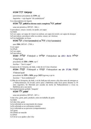 03200 ‫יכיני‬ Yakiyniy
patronímico procedente de 3199; adj
Jaquinitas = veja Jaquim “ele estabelecerá”
1) os descendentes de Jaquim
03201 ‫יכל‬ yakol ou (forma mais completa) ‫יכול‬ yakowl
uma raiz primitiva; DITAT - 866; v
1) prevalecer, vencer, resistir, ter poder, ser capaz
1a) (Qal)
1a1) ser capaz, ser capaz de vencer ou realizar, ser capaz de resistir, ser capaz de alcançar
1a2) prevalecer, prevalecer sobre ou contra, vencer, ser vitorioso
1a3) ter habilidade, ter força
03202 ‫יכל‬ y ̂ekel (aramaico) ou ‫יכיל‬ y ̂ekiyl (aramaico)
para 3201; DITAT - 2769; v
1) ser capaz
1a) (Peal)
1a1) ser capaz
1a2) prevalecer
03203 ‫יכליה‬ Y ̂ekolyah e ‫יכליהו‬ Y ̂ekolyahuw ou (2Cr 26.3) ‫יכיליה‬
Y ̂ekiyl ̂eyah
procedente de 3201 e 3050; n pr f
Jecolias = “Javé é capaz”
1) esposa do rei Amazias, de Judá, e mãe do rei Uzias (Azarias)
03204 ‫יכנ‬‫יה‬ Y ̂ekonyah e ‫יכניהו‬ Y ̂ekonyahuw ou (Jr 27.20) ‫יכוניה‬
Y ̂ekown ̂eyah
procedente de 3559 e 3050, grego 2423 Ιεχονιας; n pr m
Jeconias = “Javé estabelecerá”
1) filho do rei Jeoaquim, de Judá, e rei de Judá por três meses e dez dias antes de entregar-se
a Nabucodonosor; foi levado cativo para a Babilônia onde ficou preso durante os 36
anos seguintes; foi libertado por ocasião da morte de Nabucodonosor e viveu na
Babilônia até a sua morte
1a) originariamente grafado ’Joaquim’
03205 ‫ילד‬ yalad
uma raiz primitiva; DITAT - 867; v
1) dar à luz, gerar, parir, produzir, estar em trabalho de parto
1a) (Qal)
1a1) dar à luz, gerar
1a1a) referindo-se ao nascimento de criança
1a1b) referindo-se ao sofrimento (símile)
1a1c) referindo-se ao perverso (comportamento)
1a2) gerar
1b) (Nifal) ser nascido
1c) (Piel)
1c1) levar a ou ajudar a dar à luz
 