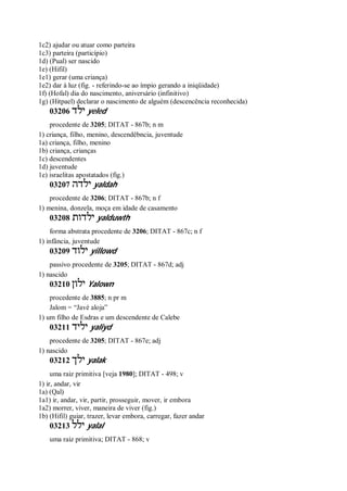 1c2) ajudar ou atuar como parteira
1c3) parteira (particípio)
1d) (Pual) ser nascido
1e) (Hifil)
1e1) gerar (uma criança)
1e2) dar à luz (fig. - referindo-se ao ímpio gerando a iniqüidade)
1f) (Hofal) dia do nascimento, aniversário (infinitivo)
1g) (Hitpael) declarar o nascimento de alguém (descencência reconhecida)
03206 ‫ילד‬ yeled
procedente de 3205; DITAT - 867b; n m
1) criança, filho, menino, descendêbncia, juventude
1a) criança, filho, menino
1b) criança, crianças
1c) descendentes
1d) juventude
1e) israelitas apostatados (fig.)
03207 ‫ילדה‬ yaldah
procedente de 3206; DITAT - 867b; n f
1) menina, donzela, moça em idade de casamento
03208 ‫ילדות‬ yalduwth
forma abstrata procedente de 3206; DITAT - 867c; n f
1) infância, juventude
03209 ‫ילוד‬ yillowd
passivo procedente de 3205; DITAT - 867d; adj
1) nascido
03210 ‫ילון‬ Yalown
procedente de 3885; n pr m
Jalom = “Javé aloja”
1) um filho de Esdras e um descendente de Calebe
03211 ‫יליד‬ yaliyd
procedente de 3205; DITAT - 867e; adj
1) nascido
03212 ‫ילך‬ yalak
uma raiz primitiva [veja 1980]; DITAT - 498; v
1) ir, andar, vir
1a) (Qal)
1a1) ir, andar, vir, partir, prosseguir, mover, ir embora
1a2) morrer, viver, maneira de viver (fig.)
1b) (Hifil) guiar, trazer, levar embora, carregar, fazer andar
03213 ‫ילל‬ yalal
uma raiz primitiva; DITAT - 868; v
 
