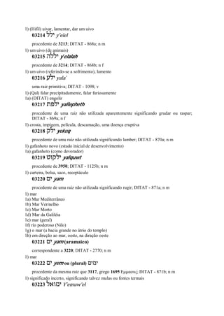 1) (Hifil) uivar, lamentar, dar um uivo
03214 ‫ילל‬ y ̂elel
procedente de 3213; DITAT - 868a; n m
1) um uivo (de animais)
03215 ‫יללה‬ y ̂elalah
procedente de 3214; DITAT - 868b; n f
1) um uivo (referindo-se a sofrimento), lamento
03216 ‫ילע‬ yala ̀
uma raiz primitiva; DITAT - 1098; v
1) (Qal) falar precipitadamente, falar furiosamente
1a) (DITAT) engolir
03217 ‫ילפת‬ yallepheth
procedente de uma raiz não utilizada aparentemente significando grudar ou raspar;
DITAT - 869a; n f
1) crosta, impigem, película, descamação, uma doença eruptiva
03218 ‫ילק‬ yekeq
procedente de uma raiz não utilizada significando lamber; DITAT - 870a; n m
1) gafanhoto novo (estado inicial de desenvolvimento)
1a) gafanhoto (como devorador)
03219 ‫ילקוט‬ yalquwt
procedente de 3950; DITAT - 1125b; n m
1) carteira, bolsa, saco, receptáculo
03220 ‫ים‬ yam
procedente de uma raiz não utilizada significando rugir; DITAT - 871a; n m
1) mar
1a) Mar Mediterrâneo
1b) Mar Vermelho
1c) Mar Morto
1d) Mar da Galiléia
1e) mar (geral)
1f) rio poderoso (Nilo)
1g) o mar (a bacia grande no átrio do templo)
1h) em direção ao mar, oeste, na diração oeste
03221 ‫ים‬ yam (aramaico)
correspondente a 3220; DITAT - 2770; n m
1) mar
03222 ‫ים‬ yem ou (plural) ‫ימים‬
procedente da mesma raiz que 3117, grego 1695 Εμμαους; DITAT - 871b; n m
1) significado incerto, significando talvez mulas ou fontes termais
03223 ‫ימואל‬ Y ̂emuw’el
 