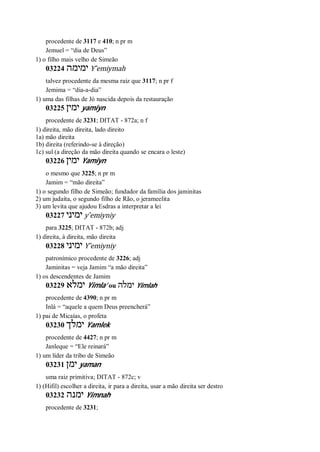 procedente de 3117 e 410; n pr m
Jemuel = “dia de Deus”
1) o filho mais velho de Simeão
03224 ‫ימימה‬ Y ̂emiymah
talvez procedente da mesma raiz que 3117; n pr f
Jemima = “dia-a-dia”
1) uma das filhas de Jó nascida depois da restauração
03225 ‫ימין‬ yamiyn
procedente de 3231; DITAT - 872a; n f
1) direita, mão direita, lado direito
1a) mão direita
1b) direita (referindo-se à direção)
1c) sul (a direção da mão direita quando se encara o leste)
03226 ‫ימין‬ Yamiyn
o mesmo que 3225; n pr m
Jamim = “mão direita”
1) o segundo filho de Simeão; fundador da família dos jaminitas
2) um judaíta, o segundo filho de Rão, o jerameelita
3) um levita que ajudou Esdras a interpretar a lei
03227 ‫ימיני‬ y ̂emiyniy
para 3225; DITAT - 872b; adj
1) direita, à direita, mão direita
03228 ‫ימיני‬ Y ̂emiyniy
patronímico procedente de 3226; adj
Jaminitas = veja Jamim “a mão direita”
1) os descendentes de Jamim
03229 ‫ימלא‬ Yimla’ ou ‫ימלה‬ Yimlah
procedente de 4390; n pr m
Inlá = “aquele a quem Deus preencherá”
1) pai de Micaías, o profeta
03230 ‫ימלך‬ Yamlek
procedente de 4427; n pr m
Janleque = “Ele reinará”
1) um líder da tribo de Simeão
03231 ‫ימן‬ yaman
uma raiz primitiva; DITAT - 872c; v
1) (Hifil) escolher a direita, ir para a direita, usar a mão direita ser destro
03232 ‫ימנה‬ Yimnah
procedente de 3231;
 