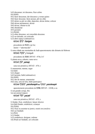 1a2) descansar, ter descanso, ficar calmo
1b) (Hifil)
1b1) fazer descansar, dar descanso a, tornar quieto
1b2) fazer descanar, fazer pousar, pôr no chão
1b3) deitar ou pôr no chão, depositar, deixar deitar, colocar
1b4) deixar permanecer, deixar
1b5) deixar, afastar-se de
1b6) abandonar
1b7) permitir
1c) (Hofal)
1c1) obter descanso, ser concedido descanso
1c2) ser deixado, ser colocado
1c3) abrir espaço (substantivo)
03241 ‫ינים‬ Yaniym
procedente de 5123; n pr loc
Janim = “adormecido”
1) uma cidade nas montanhas de Judá aparentemente não distante de Hebrom
03242 ‫ינקה‬ y ̂eniqah
procedente de 3243; DITAT - 874c; h f
1) planta nova, rebento, ramo novo
03243 ‫ינק‬ yanaq
uma raiz primitiva; DITAT - 874; v
1) amamentar, mamar, sugar
1a) (Qal)
1a1) chupar
1a2) lactente, bebê (substantivo)
1b) (Hifil)
1b1) dar de mamar, amamentar
1b2) ama, ama de leite, babá (particípio)
03244 ‫ינשוף‬ yanshuwph ou ‫ינשׂוף‬ yanshowph
aparentemente procedente de 5398; DITAT - 1434b; n m
1) um grande coruja, íbis
1a) um animal impuro
03245 ‫יסד‬ yacad
uma raiz primitiva; DITAT - 875; v
1) fundar, fixar, estabelecer, lançar alicerce
1a) (Qal) fundar, estabelecer, começar
1b) (Nifal)
1b1) fixar ou assentar-se juntos, reunir em conclave
1b2) ser fundado
1c) (Piel)
1c1) fundar
1c2) estabelecer, designar, ordenar
1d) (Pual) ser fundado, ser colocado
 