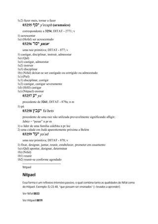 1c2) fazer mais, tornar a fazer
03255 ‫יסף‬ y ̂ecaph (aramaico)
correspondente a 3254; DITAT - 2771; v
1) acrescentar
1a) (Hofal) ser acrescentado
03256 ‫יסר‬ yacar
uma raiz primitiva; DITAT - 877; v
1) castigar, disciplinar, instruir, admoestar
1a) (Qal)
1a1) castigar, admoestar
1a2) instruir
1a3) disciplinar
1b) (Nifal) deixar-se ser castigado ou corrigido ou admoestado
1c) (Piel)
1c1) disciplinar, corrigir
1c2) castigar, castigar severamente
1d) (Hifil) castigar
1e) (Nitpael) ensinar
03257 ‫יע‬ ya ̀
procedente de 3261; DITAT - 879a; n m
1) pá
03258 ‫יעבץ‬ Ya ̀bets
procedente de uma raiz não utilizada provavelmente significando afligir;
Jabez = “pesar” n pr m
1) o líder de uma família calebita n pr loc
2) uma cidade em Judá aparentemente próxima a Belém
03259 ‫יעד‬ ya ̀ad
uma raiz primitiva; DITAT - 878; v
1) fixar, designar, juntar, reunir, estabelecer, prometer em casamento
1a) (Qal) apontar, designar, determinar
1b) (Nifal)
1b1) reunir
1b2) reunir-se conforme agendado
Nitpael
Nitpael
Essa forma é um reflexivo intensivo passivo, o qual combina tanto as qualidades do Nifal como
do Hitpael. Exemplo: Ez 23.48, “que possam ser ensinados” (= levados a aprender).
Ver Nifal 8833
Ver Hitpael 8819
 