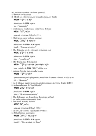 1b3) juntar-se, reunir-se conforme agendado
1c) (Hifil) fazer encontrar
1d) (Hofal) ser estabelecido, ser colocado diante, ser fixado
03260 ‫יעדי‬ Y ̂e ̀diy
procedente de 3259; n pr m
Ido = “designado”
1) o vidente que proclamou ao rei Jeroboão de Israel
03261 ‫יעה‬ ya ̀ah
uma raiz primitiva; DITAT - 879; v
1) (Qal) varrer, varrer embora, arrebatar
03262 ‫יעואל‬ Y ̂e ̀uw’el
procedente de 3261 e 410; n pr m
Jeuel = “Deus varre embora”
1) filho de Zerá e um dos principais homens de Judá
03263 ‫יעוץ‬ Y ̂e ̀uwts
procedente de 5779; n pr m
Jeús = “conselheiro”
1) líder de uma casa de Benjamim
03264 ‫יעור‬ ya ̀owr ou (plural) ‫יעורים‬
uma variação de 3298; DITAT - 888a; n m
1) madeira, floresta, mata cerrada, bosque
03265 ‫יעור‬ Ya ̀uwr
aparentemente particípio passivo procedente da mesma raiz que 3293; n pr m
Jair = “florestado”
1) pai de Elanã, o gigante assassino, um dos soldados das tropas de elite de Davi
1a) também chamado de ‘Jaaré-Oregim’
03266 ‫יעוש‬ Y ̂e ̀uwsh
procedente de 5789; n pr m
Jeús = “Ele apressa em ajudar”
1) filho de Eseque, um descendente distante do rei Saul
2) um levita gersonita da casa de Simei
3) filho do rei Roboão, de Judá
03267 ‫יעז‬ ya ̀az
uma raiz primitiva; DITAT - 880; v
1) ser forte, ser violento (significado duvidoso)
1a) (Nifal) bárbaro (particípio)
03268 ‫יעזיאל‬ Ya ̀aziy’el
procedente de 3267 e 410; n pr m
Jaaziel = “feito arrojado por Deus”
 