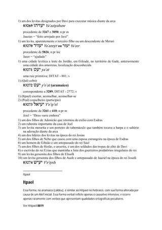 1) um dos levitas designados por Davi para executar música diante da arca
03269 ‫יעזיהו‬ Ya ̀aziyahuw
procedente de 3267 e 3050; n pr m
Jaazias = “feito arrojado por Javé”
1) um levita, aparentemente o terceiro filho ou um descendente de Merari
03270 ‫יעזיר‬ Ya ̀azeyr ou ‫יעזר‬ Ya ̀zer
procedente de 5826; n pr loc
Jazer = “ajudado”
1) uma cidade levítica a leste do Jordão, em Gileade, no território de Gade, anteriormente
uma cidade dos amorreus; localização desconhecida
03271 ‫יעט‬ ya ̀at
uma raiz primitiva; DITAT - 881; v
1) (Qal) cobrir
03272 ‫יעט‬ y ̂e ̀at (aramaico)
correspondente a 3289; DITAT - 2772; v
1) (Itpael) exortar, aconselhar, aconselhar-se
2) (Peal) conselheiro (particípio)
03273 ‫יעיאל‬ Y ̂e ̀iy’el
procedente de 3261 e 410; n pr m
Jeiel = “Deus varre embora”
1) um dos filhos de Adonicão que retornou do exílio com Esdras
2) um rubenita importante da casa de Joel
3) um levita merarita e um porteiro do tabernáculo que também tocava a harpa e o saltério
na adoração diante da arca
4) um dos líderes dos levitas na época do rei Josias
5) um dos filhos de Nebo que casou com uma esposa estrangeira na época de Esdras
6) um homem de Gibeão e um antepassado do rei Saul
7) um dos filhos de Hotão, o aroerita, e um dos soldados das tropas de elite de Davi
8) o escrivão do rei Uzias que mantinha a lista dos guerreiros predatórios irregulares do rei
9) um levita gersonita dos filhos de Elisafã
10) um levita gersonita dos filhos de Asafe e antepassado de Jaaziel na época do rei Josafá
03274 ‫יעיש‬ Y ̂e ̀iysh
Itpael
Itpael
Essa forma, no aramaico (caldeu), é similar ao Hitpael no hebraico, com sua forma alterada por
causa de um Alef inicial. Essa forma verbal reflete apenas o causativo intensivo, e ocorre
apenas raramente com verbos que apresentam qualidades ortográficas peculiares.
Ver Hitpael 8819
 