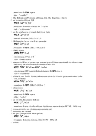 procedente de 5789; n pr m
Jeús = “reunidor”
1) filho de Esaú com Oolibama, a filha de Aná, filho de Zibeão, o heveu
2) um benjamita, filho de Bilã
03275 ‫יעכן‬ Ya ̀kan
procedente da mesma raiz que 5912; n pr m
Jacã = “problemático”
1) um dos sete homens principais da tribo de Gade
03276 ‫יעל‬ ya ̀al
uma raiz primitiva; DITAT - 882; v
1) (Hifil) ganhar, lucrar, beneficiar, aproveitar
03277 ‫יעל‬ ya ̀el
procedente de 3276; DITAT - 883a; n m
1) cabrito montês
03278 ‫יעל‬ Ya ̀el
o mesmo que 3277; n pr f
Jael = “cabrito montês”
1) a esposa de Héber, o queneu, que matou o general Sísera enquanto ele dormia cravando
uma estaca em suas suas fontes varando-as até o chão
03279 ‫יעלה‬ Ya ̀ala’ ou ‫יעלא‬ Ya ̀alah
o mesmo que 3280 ou procedente diretamente de 3276; n pr m
Jaala = “ascendente”
1) o líder de uma família de descendentes dos servos de Salomão que retornaram do exílio
com Zorobabel
03280 ‫יעלה‬ ya ̀alah
procedente de 3277; DITAT - 883b; n f
1) cabra montês
03281 ‫יעלם‬ Ya ̀lam
procedente de 5956; n pr m
Jalão = “oculto”
1) um edomita, descendente de Esaú
03282 ‫יען‬ ya ̀an
procedente de uma raiz não utilizada significando prestar atenção; DITAT - 1650e conj
1) porque, portanto, por esta causa, por causa de prep
2) porquanto, por causa de
3) por que? (com pronome interrogativo)
03283 ‫יען‬ ya ̀en
procedente da mesma raiz que 3282; DITAT - 884a; n f
1) avestruz
 
