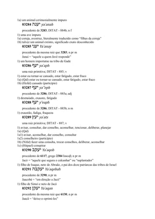 1a) um animal cerimonialmente impuro
03284 ‫יענה‬ ya ̀anah
procedente de 3283; DITAT - 884b; n f
1) uma ave impura
1a) coruja, avestruz, literalmente traduzido como “filhas da coruja”
1b) talvez um animal extinto, significado exato desconhecido
03285 ‫י‬‫עני‬ Ya ̀anay
procedente da mesma raiz que 3283; n pr m
Janai = “aquele a quem Javé responde”
1) um homem importatne na tribo de Gade
03286 ‫יעף‬ ya ̀aph
uma raiz primitiva; DITAT - 885; v
1) estar ou tornar-se cansado, estar fatigado, estar fraco
1a) (Qal) estar ou tornar-se cansado, estar fatigado, estar fraco
1b) (Hofal) cansado (particípio)
03287 ‫יעף‬ ya ̀ ̂eph
procedente de 3286; DITAT - 885a; adj
1) desmaiado, exausto, fatigado
03288 ‫יעף‬ y ̂eaph
procedente de 3286; DITAT - 885b; n m
1) exaustão, fadiga, fraqueza
03289 ‫יעץ‬ ya ̀ats
uma raiz primitiva; DITAT - 887; v
1) avisar, consultar, dar conselho, aconselhar, tencionar, deliberar, planejar
1a) (Qal)
1a1) avisar, aconselhar, dar conselho, consultar
1a2) conselheiro (particípio)
1b) (Nifal) fazer uma consulta, trocar conselhos, deliberar, aconselhar
1c) (Hitpael) conspirar
03290 ‫יעקב‬ Ya ̀aqob
procedente de 6117, grego 2384 Ιακωβ; n pr m
Jacó = “aquele que segura o calcanhar” ou “suplantador”
1) filho de Isaque, neto de Abraão, e pai dos doze patriarcas das tribos de Israel
03291 ‫יעקבה‬ Ya ̀aqobah
procedente de 3290; n pr m
Jaacobá = “em direção a Jacó”
1) filho de Simei e neto de Jacó
03292 ‫יעקן‬ Ya ̀aqan
procedente da mesma raiz que 6130; n pr m
Jaacã = “deixe-o oprimi-los”
 