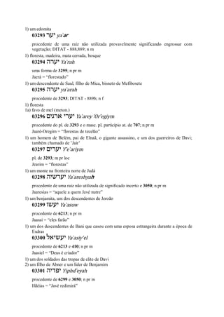 1) um edomita
03293 ‫יער‬ ya ̀ar
procedente de uma raiz não utilizada provavelmente significando engrossar com
vegetação; DITAT - 888,889; n m
1) floresta, madeira, mata cerrada, bosque
03294 ‫יערה‬ Ya ̀rah
uma forma de 3295; n pr m
Jaerá = “florestado”
1) um descendente de Saul, filho de Mica, bisneto de Mefibosete
03295 ‫יערה‬ ya ̀arah
procedente de 3293; DITAT - 889b; n f
1) floresta
1a) favo de mel (meton.)
03296 ‫ארגים‬ ‫יערי‬ Ya ̀arey ’Or ̂egiym
procedente do pl. de 3293 e o masc. pl. particípio at. de 707; n pr m
Jaaré-Oregim = “florestas de tecelão”
1) um homem de Belém, pai de Elnaã, o gigante assassino, e um dos guerreiros de Davi;
também chamado de ’Jair’
03297 ‫יערים‬ Y ̂e ̀ariym
pl. de 3293; m pr loc
Jearim = “florestas”
1) um monte na fronteira norte de Judá
03298 ‫יערשיה‬ Ya ̀areshyah
procedente de uma raiz não utilizada de significado incerto e 3050; n pr m
Jaaresias = “aquele a quem Javé nutre”
1) um benjamita, um dos descendentes de Jeroão
03299 ‫יעשו‬ Ya ̀asuw
procedente de 6213; n pr m
Jaasai = “eles farão”
1) um dos descendentes de Bani que casou com uma esposa estrangeira durante a época de
Esdras
03300 ‫יעשיאל‬ Ya ̀asiy’el
procedente de 6213 e 410; n pr m
Jaasiel = “Deus é criador”
1) um dos soldados das tropas de elite de Davi
2) um filho de Abner e um líder de Benjamim
03301 ‫יפדי‬‫ה‬ Yiphd ̂eyah
procedente de 6299 e 3050; n pr m
Ifdéias = “Javé redimirá”
 