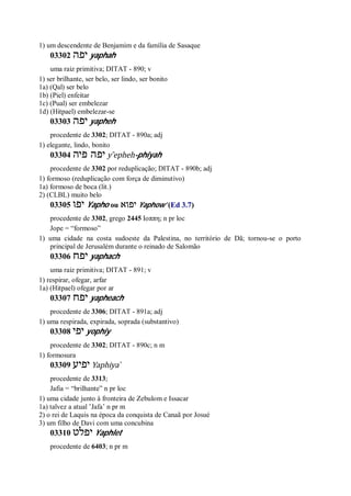 1) um descendente de Benjamim e da família de Sasaque
03302 ‫יפה‬ yaphah
uma raiz primitiva; DITAT - 890; v
1) ser brilhante, ser belo, ser lindo, ser bonito
1a) (Qal) ser belo
1b) (Piel) enfeitar
1c) (Pual) ser embelezar
1d) (Hitpael) embelezar-se
03303 ‫יפה‬ yapheh
procedente de 3302; DITAT - 890a; adj
1) elegante, lindo, bonito
03304 ‫פיה‬ ‫יפה‬ y ̂epheh-phiyah
procedente de 3302 por reduplicação; DITAT - 890b; adj
1) formoso (reduplicação com força de diminutivo)
1a) formoso de boca (lit.)
2) (CLBL) muito belo
03305 ‫יפו‬ Yapho ou ‫יפוא‬ Yaphow’ (Ed 3.7)
procedente de 3302, grego 2445 Ιοππη; n pr loc
Jope = “formoso”
1) uma cidade na costa sudoeste da Palestina, no território de Dã; tornou-se o porto
principal de Jerusalém durante o reinado de Salomão
03306 ‫יפח‬ yaphach
uma raiz primitiva; DITAT - 891; v
1) respirar, ofegar, arfar
1a) (Hitpael) ofegar por ar
03307 ‫יפח‬ yapheach
procedente de 3306; DITAT - 891a; adj
1) uma respirada, expirada, soprada (substantivo)
03308 ‫יפי‬ yophiy
procedente de 3302; DITAT - 890c; n m
1) formosura
03309 ‫יפיע‬ Yaphiya ̀
procedente de 3313;
Jafia = “brilhante” n pr loc
1) uma cidade junto à fronteira de Zebulom e Issacar
1a) talvez a atual ’Jafa’ n pr m
2) o rei de Laquis na época da conquista de Canaã por Josué
3) um filho de Davi com uma concubina
03310 ‫יפלט‬ Yaphlet
procedente de 6403; n pr m
 