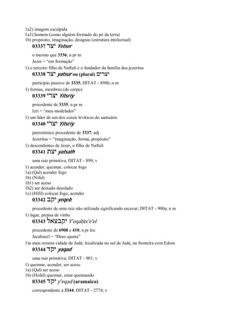1a2) imagem esculpida
1a3) homem (como alguém formado do pó da terra)
1b) propósito, imaginação, desígnio (estrutura intelectual)
03337 ‫יצר‬ Yetser
o mesmo que 3336; n pr m
Jezer = “em formação”
1) o terceiro filho de Naftali e o fundador da família dos jezeritas
03338 ‫יצר‬ yatsur ou (plural) ‫יצרים‬
particípio passivo de 3335; DITAT - 898b; n m
1) formas, membros (do corpo)
03339 ‫יצרי‬ Yitsriy
procedente de 3335; n pr m
Izri = “meu modelador”
1) um líder de um dos corais levíticos do santuário
03340 ‫יצרי‬ Yitsriy
patronímico procedente de 3337; adj
Jezeritas = “imaginação, forma, propósito”
1) descendentes de Jezer, o filho de Naftali
03341 ‫יצת‬ yatsath
uma raiz primitiva; DITAT - 899; v
1) acender, queimar, colocar fogo
1a) (Qal) acender fogo
1b) (Nifal)
1b1) ser aceso
1b2) ser deixado desolado
1c) (Hifil) colocar fogo, acender
03342 ‫יקב‬ yeqeb
procedente de uma raiz não utilizada significando escavar; DITAT - 900a; n m
1) lagar, prensa de vinho
03343 ‫יקבצאל‬ Y ̂eqabts ̂e’el
procedente de 6908 e 410; n pr loc
Jecabzeel = “Deus ajunta”
1)a mais remota cidade de Judá; localizada no sul de Judá, na fronteira com Edom
03344 ‫יקד‬ yaqad
uma raiz primitiva; DITAT - 901; v
1) queimar, acender, ser aceso
1a) (Qal) ser aceso
1b) (Hofal) queimar, estar queimando
03345 ‫יקד‬ y ̂eqad (aramaico)
correspondente a 3344; DITAT - 2774; v
 