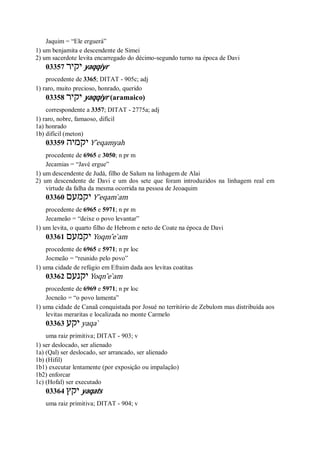 Jaquim = “Ele erguerá”
1) um benjamita e descendente de Simei
2) um sacerdote levita encarregado do décimo-segundo turno na época de Davi
03357 ‫יקיר‬ yaqqiyr
procedente de 3365; DITAT - 905c; adj
1) raro, muito precioso, honrado, querido
03358 ‫יקיר‬ yaqqiyr (aramaico)
correspondente a 3357; DITAT - 2775a; adj
1) raro, nobre, famaoso, difícil
1a) honrado
1b) difícil (meton)
03359 ‫יקמיה‬ Y ̂eqamyah
procedente de 6965 e 3050; n pr m
Jecamias = “Javé ergue”
1) um descendente de Judá, filho de Salum na linhagem de Alai
2) um descendente de Davi e um dos sete que foram introduzidos na linhagem real em
virtude da falha da mesma ocorrida na pessoa de Jeoaquim
03360 ‫יקמעם‬ Y ̂eqam ̀am
procedente de 6965 e 5971; n pr m
Jecameão = “deixe o povo levantar”
1) um levita, o quarto filho de Hebrom e neto de Coate na época de Davi
03361 ‫יקמעם‬ Yoqm ̂e ̀am
procedente de 6965 e 5971; n pr loc
Jocmeão = “reunido pelo povo”
1) uma cidade de refúgio em Efraim dada aos levitas coatitas
03362 ‫יקנעם‬ Yoqn ̂e ̀am
procedente de 6969 e 5971; n pr loc
Jocneão = “o povo lamenta”
1) uma cidade de Canaã conquistada por Josué no território de Zebulom mas distribuída aos
levitas meraritas e localizada no monte Carmelo
03363 ‫יקע‬ yaqa ̀
uma raiz primitiva; DITAT - 903; v
1) ser deslocado, ser alienado
1a) (Qal) ser deslocado, ser arrancado, ser alienado
1b) (Hifil)
1b1) executar lentamente (por exposição ou impalação)
1b2) enforcar
1c) (Hofal) ser executado
03364 ‫יקץ‬ yaqats
uma raiz primitiva; DITAT - 904; v
 