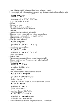 1) uma cidade no território baixo de Judá listada próxima a Laquis
2) o nome dado pelo rei Amazias ao penhasco que fazia parte da fortaleza de Edom após
capturá-lo; também chamado de ’Sela’
03372 ‫ירא‬ yare’
uma raiz primitiva; DITAT - 907,908; v
1) temer, reverenciar, ter medo
1a) (Qal)
1a1) temer, ter medo
1a2) ter admiração por, ser admirado
1a3) temer, reverenciar, honrar, respeitar
1b) (Nifal)
1b1) ser temível, ser pavoroso, ser temido
1b2) causar espanto e admiração, ser tratado com admiração
1b3) inspirar reverência ou temor ou respeito piedoso
1c) (Piel) amedrontar, aterrorizar
2) (DITAT) atirar, derramar
03373 ‫ירא‬ yare’
procedente de 3372; DITAT - 907a; adj
1) temente, reverente, medroso
03374 ‫יראה‬ yir’ah
procedente de 3373; DITAT - 907b; n f
1) medo, terror, temor
1a) medo, terror
1b) coisa temerosa ou aterrorizante (objeto que causa medo)
1c) termor (referindo-se a Deus), respeito, reverência, piedade
1d) reverenciado
03375 ‫יראון‬ Yirown
procedente de 3372; n pr loc
Irom = “temente”
1) uma cidade de Naftali; localização desconhecida
03376 ‫יראייה‬ Yir’iyayh
procedente de 3373 e 3050; n pr m
Jerias = “Javé me vê”
1) filho de Selemias, um capitão da guarda que prendeu Jeremias
03377 ‫ירב‬ Yareb
procedente de 7378; n m
Jarebe = “contendor”
1) um epíteto dado ao rei da Assíria
03378 ‫ירבעל‬ Y ̂erubba ̀al
procedente de 7378 e 1168; n pr m
Jerubaal = “deixe Baal contender”
1) nome dado a Gideão pelo seu pai quando destruiu o altar de Baal
 