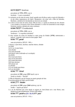 03379 ‫ירבעם‬ Yarob ̀am
procedente de 7378 e 5971; n pr m
Jeroboão = “o povo contenderá”
1) o primeiro rei do reino do norte, Israel, quando este dividiu-se após a morte de Salomão e
as dez tribos separaram-se de Judá e Benjamim e do reino sob o filho de Salomão,
Reoboão; a idolatria foi introduzida no início do seu reinado
2) o oitavo rei do reino do norte, Israel, filho de Joás, e o quarto na dinastia de Jeú; durante
o seu reinado os invasores sírios foram afastados e o reino foi restaurado às suas antigas
fronteiras, porém a idolatria do reino continuou
03380 ‫ירבשת‬ Y ̂erubbesheth
procedente de 7378 e 1322; n pr m
Jerubesete = “a vergonha contenderá”
1) uma variante do nome de Jerubaal (o outro nome de Gideão [3378]) substituindo a
palavra ‘vergonha’ pelo nome do deus pagão ‘Baal’
03381 ‫ירד‬ yarad
uma raiz primitiva; DITAT - 909; v
1) descer, ir para baixo, declinar, marchar abaixo, afundar
1a) (Qal)
1a1) ir ou vir para baixo
1a2) afundar
1a3) estar prostrado
1a4) descer sobre (referindo-se à revelação)
1b) (Hifil)
1b1) trazer para baixo
1b2) enviar para baixo
1b3) tomar para baixo
1b4) fazer prostrar
1b5) deixar cair
1c) (Hofal)
1c1) ser trazido para baixo
1c2) ser derrubado
03382 ‫ירד‬ Yered
procedente de 3381, grego 2391 Ιαρεδ; n pr m
Jerede ou Jarede = “descida”
1) filho de Maalalel e pai de Enoque na quarta geração de Sete
2) um descendente de Judá e pai de Gedor
03383 ‫ירדן‬ Yarden
procedente de 3381, grego 2446 Ιορδανης; n pr rio
Jordão = “aquele que desce”
1) o rio da Palestina que corre desde as origens no Anti-Líbano até o mar Morto, uma
distância de aproximadamente 320 km (200 milhas)
03384 ‫ירה‬ yarah ou (2Cr 26.15) ‫ירא‬ yara’
uma raiz primitiva; DITAT - 910; v
 