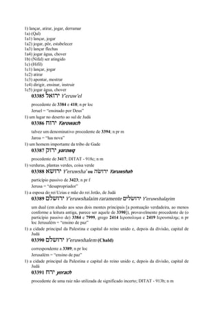 1) lançar, atirar, jogar, derramar
1a) (Qal)
1a1) lançar, jogar
1a2) jogar, pôr, estabelecer
1a3) lançar flechas
1a4) jogar água, chover
1b) (Nifal) ser atingido
1c) (Hifil)
1c1) lançar, jogar
1c2) atirar
1c3) apontar, mostrar
1c4) dirigir, ensinar, instruir
1c5) jogar água, chover
03385 ‫ירואל‬ Y ̂eruw’el
procedente de 3384 e 410; n pr loc
Jeruel = “ensinado por Deus”
1) um lugar no deserto ao sul de Judá
03386 ‫ירוח‬ Yarowach
talvez um denominativo procedente de 3394; n pr m
Jaroa = “lua nova”
1) um homem importante da tribo de Gade
03387 ‫יר‬‫וק‬ yarowq
procedente de 3417; DITAT - 918c; n m
1) verduras, plantas verdes, coisa verde
03388 ‫ירושא‬ Y ̂eruwsha’ ou ‫ירושׂה‬ Yaruwshah
particípio passivo de 3423; n pr f
Jerusa = “desapropriador”
1) a esposa do rei Uzias e mãe do rei Jotão, de Judá
03389 ‫ירו‬‫שלם‬ Y ̂eruwshalaim raramente ‫ירושׂלים‬ Y ̂eruwshalayim
um dual (em alusão aos seus dois montes principais [a pontuação verdadeira, ao menos
conforme a leitura antiga, parece ser aquele de 3390]), provavelmente procedente de (o
particípio passivo de) 3384 e 7999, grego 2414 Ιεροσολυμα e 2419 Ιερουσαλημ; n pr
loc Jerusalém = “ensino de paz”
1) a cidade principal da Palestina e capital do reino unido e, depois da divisão, capital de
Judá
03390 ‫ירושלם‬ Y ̂eruwshalem (Chald)
correspondente a 3389; n pr loc
Jerusalém = “ensino de paz”
1) a cidade principal da Palestina e capital do reino unido e, depois da divisão, capital de
Judá
03391 ‫ירח‬ yerach
procedente de uma raiz não utilizada de significado incerto; DITAT - 913b; n m
 