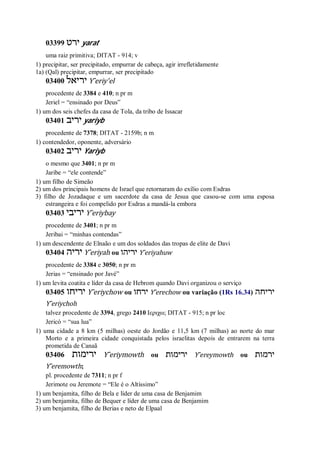 03399 ‫ירט‬ yarat
uma raiz primitiva; DITAT - 914; v
1) precipitar, ser precipitado, empurrar de cabeça, agir irrefletidamente
1a) (Qal) precipitar, empurrar, ser precipitado
03400 ‫יריאל‬ Y ̂eriy’el
procedente de 3384 e 410; n pr m
Jeriel = “ensinado por Deus”
1) um dos seis chefes da casa de Tola, da tribo de Issacar
03401 ‫יריב‬ yariyb
procedente de 7378; DITAT - 2159b; n m
1) contendedor, oponente, adversário
03402 ‫יריב‬ Yariyb
o mesmo que 3401; n pr m
Jaribe = “ele contende”
1) um filho de Simeão
2) um dos principais homens de Israel que retornaram do exílio com Esdras
3) filho de Jozadaque e um sacerdote da casa de Jesua que casou-se com uma esposa
estrangeira e foi compelido por Esdras a mandá-la embora
03403 ‫יריבי‬ Y ̂eriybay
procedente de 3401; n pr m
Jeribai = “minhas contendas”
1) um descendente de Elnaão e um dos soldados das tropas de elite de Davi
03404 ‫יריה‬ Y ̂eriyah ou ‫יריהו‬ Y ̂eriyahuw
procedente de 3384 e 3050; n pr m
Jerias = “ensinado por Javé”
1) um levita coatita e líder da casa de Hebrom quando Davi organizou o serviço
03405 ‫יריחו‬ Y ̂eriychow ou ‫ירח‬‫ו‬ Y ̂erechow ou variação (1Rs 16.34) ‫יריחה‬
Y ̂eriychoh
talvez procedente de 3394, grego 2410 Ιεριχω; DITAT - 915; n pr loc
Jericó = “sua lua”
1) uma cidade a 8 km (5 milhas) oeste do Jordão e 11,5 km (7 milhas) ao norte do mar
Morto e a primeira cidade conquistada pelos israelitas depois de entrarem na terra
prometida de Canaã
03406 ‫ירימות‬ Y ̂eriymowth ou ‫ירימות‬ Y ̂ereymowth ou ‫ירמות‬
Y ̂eremowth;
pl. procedente de 7311; n pr f
Jerimote ou Jeremote = “Ele é o Altíssimo”
1) um benjamita, filho de Bela e líder de uma casa de Benjamim
2) um benjamita, filho de Bequer e líder de uma casa de Benjamim
3) um benjamita, filho de Berias e neto de Elpaal
 