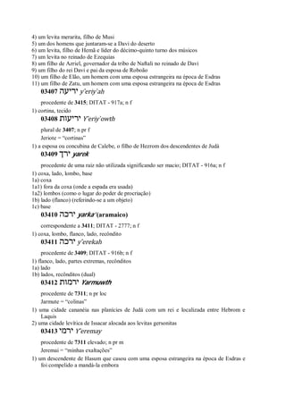 4) um levita merarita, filho de Musi
5) um dos homens que juntaram-se a Davi do deserto
6) um levita, filho de Hemã e líder do décimo-quinto turno dos músicos
7) um levita no reinado de Ezequias
8) um filho de Azriel, governador da tribo de Naftali no reinado de Davi
9) um filho do rei Davi e pai da esposa de Roboão
10) um filho de Elão, um homem com uma esposa estrangeira na época de Esdras
11) um filho de Zatu, um homem com uma esposa estrangeira na época de Esdras
03407 ‫יריעה‬ y ̂eriy ̀ah
procedente de 3415; DITAT - 917a; n f
1) cortina, tecido
03408 ‫יריעות‬ Y ̂eriy ̀owth
plural de 3407; n pr f
Jeriote = “cortinas”
1) a esposa ou concubina de Calebe, o filho de Hezrom dos descendentes de Judá
03409 ‫ירך‬ yarek
procedente de uma raiz não utilizada significando ser macio; DITAT - 916a; n f
1) coxa, lado, lombo, base
1a) coxa
1a1) fora da coxa (onde a espada era usada)
1a2) lombos (como o lugar do poder de procriação)
1b) lado (flanco) (referindo-se a um objeto)
1c) base
03410 ‫ירכה‬ yarka’ (aramaico)
correspondente a 3411; DITAT - 2777; n f
1) coxa, lombo, flanco, lado, recôndito
03411 ‫ירכה‬ y ̂erekah
procedente de 3409; DITAT - 916b; n f
1) flanco, lado, partes extremas, recônditos
1a) lado
1b) lados, recônditos (dual)
03412 ‫ירמות‬ Yarmuwth
procedente de 7311; n pr loc
Jarmute = “colinas”
1) uma cidade cananéia nas planícies de Judá com um rei e localizada entre Hebrom e
Laquis
2) uma cidade levítica de Issacar alocada aos levitas gersonitas
03413 ‫ירמי‬ Y ̂eremay
procedente de 7311 elevado; n pr m
Jeremai = “minhas exaltações”
1) um descendente de Hasum que casou com uma esposa estrangeira na época de Esdras e
foi compelido a mandá-la embora
 