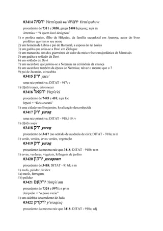 03414 ‫ירמיה‬ Yirm ̂eyah ou ‫ירמיהו‬ Yirm ̂eyahuw
procedente de 7311 e 3050, grego 2408 Ιερεμιας; n pr m
Jeremias = “a quem Javé designou”
1) o profeta maior, filho de Hilquias, da família sacerdotal em Anatote; autor do livro
profético que tem o seu nome
2) um homem de Libna e pai de Hamutal, a esposa do rei Josias
3) um gadita que uniu-se a Davi em Ziclague
4) um manassita, um dos guerreiros de valor da meia tribo transjordânica de Manassés
5) um gadita e soldado de Davi
6) um soldado de Davi
7) um sacerdote que juntou-se a Neemias na cerimônia da aliança
8) um sacerdote também da época de Neemias; talvez o mesmo que o 7
9) pai de Jazanias, o recabita
03415 ‫ירע‬ yara ̀
uma raiz primitiva; DITAT - 917; v
1) (Qal) tremer, estremecer
03416 ‫ירפאל‬ Yirp ̂e’el
procedente de 7495 e 410; n pr loc
Irpeel = “Deus curará”
1) uma cidade em Benjamim; localização desconhecida
03417 ‫ירק‬ yaraq
uma raiz primitiva; DITAT - 918,919; v
1) (Qal) cuspir
03418 ‫ירק‬ yereq
procedente de 3417 (no sentido de ausência de cor); DITAT - 918a; n m
1) verde, verdor, ervas verdes, vegetação
03419 ‫ירק‬ yaraq
procedente da mesma raiz que 3418; DITAT - 918b; n m
1) ervas, verduras, vegetais, folhagens de jardim
03420 ‫ירקון‬ yeraqown
procedente de 3418; DITAT - 918d; n m
1) mofo, palidez, lividez
1a) mofo, ferrugem
1b) palidez
03421 ‫ירקעם‬ Yorq ̂e ̀am
procedente de 7324 e 5971; n pr m
Jorqueão = “o povo vazio”
1) um calebita descendente de Judá
03422 ‫ירקרק‬ y ̂eraqraq
procedente da mesma raiz que 3418; DITAT - 918e; adj
 
