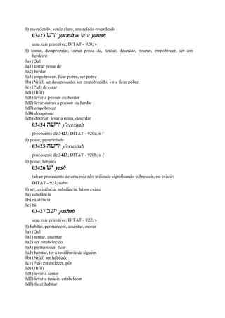 1) esverdeado, verde claro, amarelado esverdeado
03423 ‫ירש‬ yarash ou ‫ירשׂ‬ yaresh
uma raiz primitiva; DITAT - 920; v
1) tomar, desapropriar, tomar posse de, herdar, deserdar, ocupar, empobrecer, ser um
herdeiro
1a) (Qal)
1a1) tomar posse de
1a2) herdar
1a3) empobrecer, ficar pobre, ser pobre
1b) (Nifal) ser desapossado, ser empobrecido, vir a ficar pobre
1c) (Piel) devorar
1d) (Hifil)
1d1) levar a possuir ou herdar
1d2) levar outros a possuir ou herdar
1d3) empobrecer
1d4) desapossar
1d5) destruir, levar a ruína, deserdar
03424 ‫ירשה‬ y ̂ereshah
procedente de 3423; DITAT - 920a; n f
1) posse, propriedade
03425 ‫ירשה‬ y ̂erushah
procedente de 3423; DITAT - 920b; n f
1) posse, herança
03426 ‫יש‬ yesh
talvez procedente de uma raiz não utilizada significando sobressair, ou existir;
DITAT - 921; subst
1) ser, existência, substância, há ou existe
1a) substância
1b) existência
1c) há
03427 ‫ישב‬ yashab
uma raiz primitiva; DITAT - 922; v
1) habitar, permanecer, assentar, morar
1a) (Qal)
1a1) sentar, assentar
1a2) ser estabelecido
1a3) permanecer, ficar
1a4) habitar, ter a residência de alguém
1b) (Nifal) ser habitado
1c) (Piel) estabelecer, pôr
1d) (Hifil)
1d1) levar a sentar
1d2) levar a residir, estabelecer
1d3) fazer habitar
 