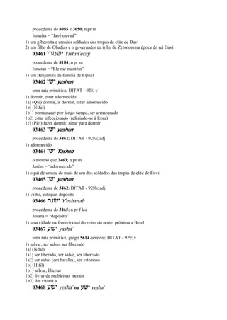 procedente de 8085 e 3050; n pr m
Ismaías = “Javé ouvirá”
1) um gibeonita e um dos soldados das tropas de elite de Davi
2) um filho de Obadias e o governador da tribo de Zebulom na época do rei Davi
03461 ‫ישמרי‬ Yishm ̂eray
procedente de 8104; n pr m
Ismerai = “Ele me mantém”
1) um Benjamita da família de Elpaal
03462 ‫ישן‬ yashen
uma raiz primitiva; DITAT - 928; v
1) dormir, estar adormecido
1a) (Qal) dormir, ir dormir, estar adormecido
1b) (Nifal)
1b1) permanecer por longo tempo, ser armazenado
1b2) estar infeccionado (referindo-se à lepra)
1c) (Piel) fazer dormir, ninar para dormir
03463 ‫ישן‬ yashen
procedente de 3462; DITAT - 928a; adj
1) adormecido
03464 ‫ישן‬ Yashen
o mesmo que 3463; n pr m
Jasém = “adormecido”
1) o pai de um ou de mais de um dos soldados das tropas de elite de Davi
03465 ‫ישן‬ yashan
procedente de 3462; DITAT - 928b; adj
1) velho, estoque, depósito
03466 ‫ישנה‬ Y ̂eshanah
procedente de 3465; n pr f loc
Jesana = “depósito”
1) uma cidade na fronteira sul do reino do norte, próxima a Betel
03467 ‫ישע‬ yasha ̀
uma raiz primitiva, grego 5614 ωσαννα; DITAT - 929; v
1) salvar, ser salvo, ser libertado
1a) (Nifal)
1a1) ser liberado, ser salvo, ser libertado
1a2) ser salvo (em batalha), ser vitorioso
1b) (Hifil)
1b1) salvar, libertar
1b2) livrar de problemas morais
1b3) dar vitória a
03468 ‫ישע‬ yesha ̀ ou ‫ישׂע‬ yesha ̀
 
