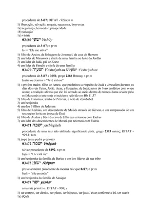 procedente de 3467; DITAT - 929a; n m
1) libertação, salvação, resgate, segurança, bem-estar
1a) segurança, bem-estar, prosperidade
1b) salvação
1c) vitória
03469 ‫ישעי‬ Yish ̀iy
procedente de 3467; n pr m
Isi = “Ele me salva”
1) filho de Apaim, da linhagem de Jerameel, da casa de Hezrom
2) um líder de Manassés e chefe de uma família ao leste do Jordão
3) um líder de Judá, pai de Zoete
4) um líder de Simeão e chefe de uma família
03470 ‫ישעיה‬ Y ̂esha ̀yah ou ‫ישׂעיהו‬ Y ̂esha ̀yahuw
procedente de 3467 e 3050, grego 2268 Ησαιας; n pr m
Isaías ou Jesaías = “Javé salvou”
1) o profeta maior, filho de Amoz, que profetizou a respeito de Judá e Jerusalém durante os
dias dos reis Uzias, Jotão, Acaz, e Ezequias, de Judá; autor do livro profético com o seu
nome; a tradição afirma que ele foi serrado ao meio dentro do tronco duma árvore pelo
rei Manassés e este seria o incidente referido em Hb 11.37
2) filho de Hananias, irmão de Pelatias, e neto de Zorobabel
3) um benjamita
4) um dos 6 filhos de Jedutum
5) filho de Reabias, um descendente de Moisés através de Gérson, e um antepassado de um
tesoureiro levita na época de Davi
6) filho de Atalias e líder da casa de Elão que retornou com Esdras
7) um líder dos descendentes de Merari que retornou com Esdras
03471 ‫ישפה‬ yash ̂epheh
procedente de uma raiz não utilizada significando polir, grego 2393 ιασπις; DITAT -
929.1; n m
1) jaspe (uma pedra preciosa)
03472 ‫ישפה‬ Yishpah
talvez procedente de 8192; n pr m
Ispa = “Ele está nu”
1) um benjamita da família de Berias e um dos líderes da sua tribo
03473 ‫ישפן‬ Yishpan
provavelmente procedente da mesma raiz que 8227; n pr m
Ispã = “ele esconde”
1) um benjamita da família de Sasaque
03474 ‫ישר‬ yashar
uma raiz primitiva; DITAT - 930; v
1) ser correto, ser direito, ser plano, ser honesto, ser justo, estar conforme a lei, ser suave
1a) (Qal)
 