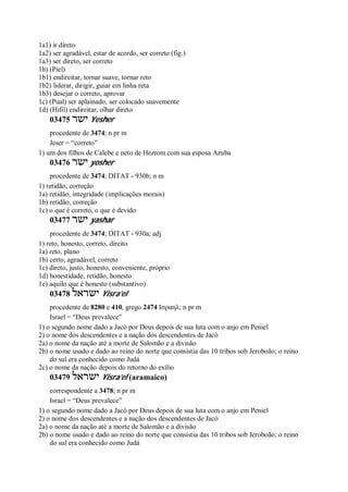 1a1) ir direto
1a2) ser agradável, estar de acordo, ser correto (fig.)
1a3) ser direto, ser correto
1b) (Piel)
1b1) endireitar, tornar suave, tornar reto
1b2) liderar, dirigir, guiar em linha reta
1b3) desejar o correto, aprovar
1c) (Pual) ser aplainado, ser colocado suavemente
1d) (Hifil) endireitar, olhar direto
03475 ‫ישר‬ Yesher
procedente de 3474; n pr m
Jeser = “correto”
1) um dos filhos de Calebe e neto de Hezrom com sua esposa Azuba
03476 ‫ישר‬ yosher
procedente de 3474; DITAT - 930b; n m
1) retidão, correção
1a) retidão, integridade (implicações morais)
1b) retidão, correção
1c) o que é correto, o que é devido
03477 ‫ישר‬ yashar
procedente de 3474; DITAT - 930a; adj
1) reto, honesto, correto, direito
1a) reto, plano
1b) certo, agradável, correto
1c) direto, justo, honesto, conveniente, próprio
1d) honestidade, retidão, honesto
1e) aquilo que é honesto (substantivo)
03478 ‫ישראל‬ Yisra’el
procedente de 8280 e 410, grego 2474 Ισραηλ; n pr m
Israel = “Deus prevalece”
1) o segundo nome dado a Jacó por Deus depois de sua luta com o anjo em Peniel
2) o nome dos descendentes e a nação dos descendentes de Jacó
2a) o nome da nação até a morte de Salomão e a divisão
2b) o nome usado e dado ao reino do norte que consistia das 10 tribos sob Jeroboão; o reino
do sul era conhecido como Judá
2c) o nome da nação depois do retorno do exílio
03479 ‫ישראל‬ Yisra’el (aramaico)
correspondente a 3478; n pr m
Israel = “Deus prevalece”
1) o segundo nome dado a Jacó por Deus depois de sua luta com o anjo em Peniel
2) o nome dos descendentes e a nação dos descendentes de Jacó
2a) o nome da nação até a morte de Salomão e a divisão
2b) o nome usado e dado ao reino do norte que consistia das 10 tribos sob Jeroboão; o reino
do sul era conhecido como Judá
 