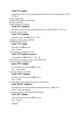 03489 ‫יתד‬ yathed
procedente de uma raiz não utilizada significando fixar através ou rapidamente; DITAT
- 932a; n f
1) pino, estaca, prego
1a) pino, pino de tenda, estaca de tenda
1b) prego, pino (fig.)
1c) pino (usado em tecelagem)
03490 ‫יתום‬ yathowm
procedente de uma raiz não utilizada significando ser solitário; DITAT - 934a; n m
1) um órfão, sem pai e mãe
03491 ‫יתור‬ yathuwr
particípio passivo de 3498; DITAT - 936; v
1) permanecer sobre, deixar, enfileirar
2) (BDB) uma busca (n m)
03492 ‫יתיר‬ Yattiyr
procedente de 3498; n pr loc
Jatir = “fartura”
1) uma cidade nas montanhas de Judá
03493 ‫יתיר‬ yattiyr (aramaico)
correspondente a 3492; DITAT - 2781; adj
1) pré-eminente, excedente, extremo, extraordinário adv
2) excessivamente, extremamente
03494 ‫יתלה‬ Yithlah
provavelmente procedente de 8518; n pr loc
Itla = “ele suspende”
1) uma das cidades no sul de Dã
03495 ‫יתמה‬ Yithmah
procedente da mesma raiz que 3490; n pr m
Itma = “órfão”
1) um moabita, um dos soldados das tropas de elite de Davi
03496 ‫יתניאל‬ Yathniy’el
procedente de uma raiz não utilizada significando resistir, e 410; n pr m
Jatniel = “Deus me emprega”
1) um levita coreíta e o 4º da família de Meselemias
03497 ‫יתנן‬ Yithnan
procedente da mesma raiz que 8577; n pr loc
Itnã = “aluguel”
BDB BDB
 