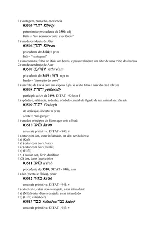 1) vantagem, proveito, excelência
03505 ‫יתרי‬ Yithriy
patronímico procedente de 3500; adj
Itrita = “um remanescente: excelência”
1) um descendente de Jéter
03506 ‫יתרן‬ Yithran
procedente de 3498; n pr m
Itrã = “vantagem”
1) um edomita, filho de Disã, um horeu, e provavelmente um líder de uma tribo dos horeus
2) um descendente de Aser
03507 ‫יתרעם‬ Yithr ̂e ̀am
procedente de 3499 e 5971; n pr m
Itreão = “proveito do povo”
1) um filho de Davi com sua esposa Eglá; o sexto filho e nascido em Hebrom
03508 ‫יתרת‬ yothereth
particípio ativo de 3498; DITAT - 936e; n f
1) apêndice, saliência, redenho, o lóbulo caudal do fígado de um animal sacrificado
03509 ‫יתיה‬ Y ̂etheyh
de derivação incerta; n pr m
Jetete = “um prego”
1) um dos príncipes de Edom que veio a Esaú
03510 ‫כאב‬ ka’ab
uma raiz primitiva; DITAT - 940; v
1) estar com dor, estar inflamado, ter dor, ser doloroso
1a) (Qal)
1a1) estar com dor (física)
1a2) estar com dor (mental)
1b) (Hifil)
1b1) causar dor, ferir, danificar
1b2) dor, dano (particípio)
03511 ‫כאב‬ k ̂e’eb
procedente de 3510; DITAT - 940a; n m
1) dor (mental e física), pesar
03512 ‫כאה‬ ka’ah
uma raiz primitiva; DITAT - 941; v
1) estar triste, estar desencorajado, estar intimidado
1a) (Nifal) estar desencorajado, estar intimidado
1b) (Hifil) entristecer
03513 ‫כבד‬ kabad ou ‫כבד‬ kabed
uma raiz primitiva; DITAT - 943; v
 