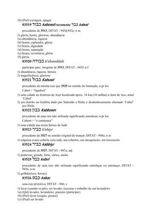 1b) (Piel) extinguir, apagar
03519 ‫כבוד‬ kabowd raramente ‫כבד‬ kabod
procedente de 3513; DITAT - 943d,943e; n m
1) glória, honra, glorioso, abundância
1a) abundância, riqueza
1b) honra, esplendor, glória
1c) honra, dignidade
1d) honra, reputação
1e) honra, reverência, glória
1f) glória
03520 ‫כבודה‬ k ̂ebuwddah
particípio pass. irregular de 3513; DITAT - 943f; n f
1) abundância, riqueza, fartura
2) magnificência, glorioso
03521 ‫כבול‬ Kabuwl
procedente da mesma raiz que 3525 no sentido de limitação; n pr loc
Cabul = “ligadura”
1) uma cidade na fronteira de Aser localizada aprox. 16 km (10 milhas) a leste de Aco; atual
‘Cabul’
2) um distrito na Galiléia dado por Salomão a Hirão e desdenhosamente chamado ‘Cabul’
por Hirão
03522 ‫כבון‬ Kabbown
procedente de uma raiz não utilizada significando amontoar; n pr loc
Cabom = “o construtor”
1) uma cidade nas terras baixas de Judá
03523 ‫כביר‬ k ̂ebiyr
procedente de 3527 no sentido original de trançar; DITAT - 948a; n m
1) (alguma coisa) coberta com rede, um cobertor, um mosquiteiro, um travesseiro
03524 ‫כביר‬ kabbiyr
procedente de 3527; DITAT - 947a; adj
1) poderoso, grande, forte, vários, muito
03525 ‫כבל‬ kebel
procedente de uma raiz não utilizada significando entrelaçar ou entrançar; DITAT -
945a; n m
1) grilhão(ões), ferro(s)
03526 ‫כבס‬ kabac
uma raiz primitiva; DITAT - 946; v
1) lavar (usando os pés), ser lavado, executar o trabalho de um lavandeiro
1a) (Qal) lavador, lavandeiro, pisoeiro (particípio)
1b) (Piel) lavar (roupas, pessoa)
1c) (Pual) ser lavado
 