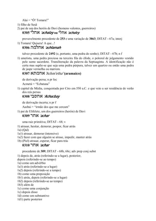Alai = “Ó! Tomara!”
1) filho de Sesã
2) pai de um dos heróis de Davi (homens valentes, guerreiros)
0305 ‫אחלי‬ ’achalay ou ‫אחלי‬ ’achaley
provavelmente procedente de 253 e uma variação de 3863; DITAT - 67a; interj
1) Tomara! Quisera! A que...!
0306 ‫אחלמה‬ ’achlamah
talvez procedente de 2492 (e, portanto, uma pedra do sonho); DITAT - 67b; n f
1) ametista, uma pedra preciosa na terceira fila do éfode, o peitoral de julgamento vestido
pelo sumo sacerdote. Transliteração da palavra da Septuaginta. A identificação não é
certa mas supõe-se que seja uma pedra púrpura, talvez um quartzo ou então uma pedra
de jaspe vermelha ou marrom.
0307 ‫אחמתא‬ ’Achm ̂etha’ (aramaico)
de derivação persa; n pr loc
Acmetá = “Ecbatana”
1) capital da Média, conquistada por Ciro em 550 a.C. e que veio a ser residência de verão
dos reis persas
0308 ‫אחסבי‬ ’Achacbay
de derivação incerta; n pr f
Aasbai = “irmão dos que me cercam”
1) pai de Elifelete, um dos guerreiros (heróis) de Davi
0309 ‫אחר‬ ’achar
uma raiz primitiva; DITAT - 68; v
1) atrasar, hesitar, demorar, pospor, ficar atrás
1a) (Qal)
1a1) atrasar, demorar (intensivo)
1a2) fazer com que alguém se atrase, impedir, manter atrás
1b) (Piel) atrasar, esperar, ficar para trás
0310 ‫אחר‬ ’achar
procedente de 309; DITAT - 68b, 68c; adv prep conj subst
1) depois de, atrás (referindo-se a lugar), posterior,
depois (referindo-se ao tempo)
1a) como um advérbio
1a1) atrás (referindo-se a lugar)
1a2) depois (referindo-se a tempo)
1b) como uma preposição
1b1) atrás, depois (referindo-se a lugar)
1b2) depois (referindo-se ao tempo)
1b3) além de
1c) como uma conjunção
1c) depois disso
1d) como um substantivo
1d1) parte posterior
 