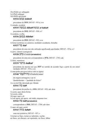 1b) (Nifal) ser subjugado
1c) (Piel) subjugar
1d) (Hifil) aprisionar
03534 ‫כבש‬ kebesh
procedente de 3533; DITAT - 951a; n m
1) estrado, escabelo
03535 ‫כבשה‬ kibsah ‫כבשׁה‬ or kabsah
procedente de 3532; DITAT - 950; n f
1) cordeira, ovelha
03536 ‫כבשן‬ kibshan
procedente de 3533; DITAT - 952; n m
1) forno (cerâmica ou calcário), moldador escaldante, fornalha
03537 ‫כד‬ kad
procedente de uma raiz não utilizada significando aprofundar; DITAT - 953a; n f
1) jarro, cântaro (carregável)
03538 ‫כדב‬ k ̂edab (aramaico)
procedente de uma raiz correspondente a 3576; DITAT - 2783; adj
1) falso, mentiroso
03539 ‫כדכד‬ kadkod
procedente da mesma raiz que 3537 no sentido de acender fogo a partir de um metal
moldado; DITAT - 953c; n m
1) uma pedra preciosa (talvez rubi ou ágata)
03540 ‫כדרלעמר‬ K ̂edorla ̀omer
de origem estrangeira; n pr m
Quedorlaomer = “punhado de feixes”
1) o rei de Elão derrotado por Abraão
03541 ‫כה‬ koh
procedente do prefixo k e 1931; DITAT - 955; adv dem
1) assim, aqui, desta forma
1a) assim, então
1b) aqui, aqui e ali
1c) até agora, até agora...até então, enquanto isso
03542 ‫כה‬ kah (aramaico)
correspondente a 3541; DITAT - 2784; adv dem
1) aqui, até aqui, assim
03543 ‫כהה‬ kahah
uma raiz primitiva; DITAT - 957; v
1) tornar-se fraco, tornar-se indistinto, vacilar,
ser fraco, ser obscuro, ser reprimido, ser fraco, falhar
 