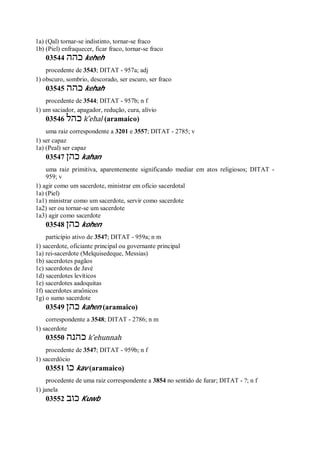 1a) (Qal) tornar-se indistinto, tornar-se fraco
1b) (Piel) enfraquecer, ficar fraco, tornar-se fraco
03544 ‫כהה‬ keheh
procedente de 3543; DITAT - 957a; adj
1) obscuro, sombrio, descorado, ser escuro, ser fraco
03545 ‫כהה‬ kehah
procedente de 3544; DITAT - 957b; n f
1) um saciador, apagador, redução, cura, alívio
03546 ‫כהל‬ k ̂ehal (aramaico)
uma raiz correspondente a 3201 e 3557; DITAT - 2785; v
1) ser capaz
1a) (Peal) ser capaz
03547 ‫כהן‬ kahan
uma raiz primitiva, aparentemente significando mediar em atos religiosos; DITAT -
959; v
1) agir como um sacerdote, ministrar em ofício sacerdotal
1a) (Piel)
1a1) ministrar como um sacerdote, servir como sacerdote
1a2) ser ou tornar-se um sacerdote
1a3) agir como sacerdote
03548 ‫כהן‬ kohen
particípio ativo de 3547; DITAT - 959a; n m
1) sacerdote, oficiante principal ou governante principal
1a) rei-sacerdote (Melquisedeque, Messias)
1b) sacerdotes pagãos
1c) sacerdotes de Javé
1d) sacerdotes levíticos
1e) sacerdotes aadoquitas
1f) sacerdotes araônicos
1g) o sumo sacerdote
03549 ‫כהן‬ kahen (aramaico)
correspondente a 3548; DITAT - 2786; n m
1) sacerdote
03550 ‫כהנה‬ k ̂ehunnah
procedente de 3547; DITAT - 959b; n f
1) sacerdócio
03551 ‫כו‬ kav (aramaico)
procedente de uma raiz correspondente a 3854 no sentido de furar; DITAT - ?; n f
1) janela
03552 ‫כוב‬ Kuwb
 