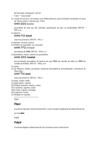 de derivação estrangeira; n pr loc
Cube = “uma horda”
1) o nome de um povo em aliança com Nabucodonosor, provavelmente localizado no norte
de África; talvez o mesmo que ’Líbia’
03553 ‫כובע‬ kowba ̀
procedente de uma raiz não utilizada significando ser alto ou arredondado; DITAT -
960; n m
1) capacete
03554 ‫כוה‬ kavah
uma raiz primitiva; DITAT - 961; v
1) queimar, ressecar, marcar
1a) (Nifal) ser queimado, ser ressecado
03555 ‫כויה‬ k ̂eviyah
procedente de 3554; DITAT - 961b; n f
1) queimadura, marca, cicatriz de queimadura
03556 ‫כוכב‬ kowkab
provavelmente procedente da mesma raiz que 3522 (no sentido de rolar) ou 3554 (no
sentido de brilhar); DITAT - 942a; n m
1) estrela
1a) do Messias, irmãos, juventude, numerosa descendência, personificação, onisciência de
Deus (fig.)
03557 ‫כול‬ kuwl
uma raiz primitiva; DITAT - 962; v
1) tomar, conter, medir
1a) (Qal) medir, calcular
1b) (Pilpel) sustentar, manter, conter
1b1) sustentar, suportar, nutrir
1b2) conter, segurar, restringir
1b3) suportar, resistir
1c) (Polpal) ser suprido
Pilpel
Pilpel
Essa forma equivale à forma intensiva Piel, e ocorre devido à duplicação da sílaba final da raiz.
Ver Piel 8840
Polpal
Polpal
Essa forma duplica a sílaba inicial da raiz e funciona como o Pual normal.
 