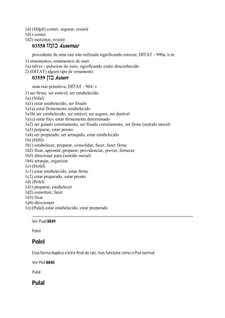 1d) (Hilpil) conter, segurar, resistir
1d1) conter
1d2) sustentar, resistir
03558 ‫כומז‬ kuwmaz
procedente de uma raiz não utilizada significando estocar; DITAT - 990a; n m
1) ornamentos, ornamentos de ouro
1a) talvez - pulseiras de ouro, significando exato desconhecido
2) (DITAT) algum tipo de ornamento
03559 ‫כון‬ kuwn
uma raiz primitiva; DITAT - 964; v
1) ser firme, ser estável, ser estabelecido
1a) (Nifal)
1a1) estar estabelecido, ser fixado
1a1a) estar firmemente estabelecido
1a1b) ser estabelecido, ser estável, ser seguro, ser durável
1a1c) estar fixo, estar firmemente determinado
1a2) ser guiado corretamente, ser fixado corretamente, ser firme (sentido moral)
1a3) preparar, estar pronto
1a4) ser preparado, ser arranjado, estar estabelecido
1b) (Hifil)
1b1) estabelecer, preparar, consolidar, fazer, fazer firme
1b2) fixar, aprontar, preparar, providenciar, prover, fornecer
1b3) direcionar para (sentido moral)
1b4) arranjar, organizar
1c) (Hofal)
1c1) estar estabelecido, estar firme
1c2) estar preparado, estar pronto
1d) (Polel)
1d1) preparar, estabelecer
1d2) constituir, fazer
1d3) fixar
1d4) direcionarr
1e) (Pulal) estar estabelecido, estar preparado
Ver Pual 8849
Polel
Polel
Essa forma duplica a letra final da raiz, mas funciona como o Piel normal.
Ver Piel 8840
Pulal
Pulal
 