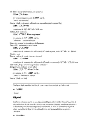 1f) (Hitpolel) ser estabelecido, ser restaurado
03560 ‫כון‬ Kuwn
provavelmente procedente de 3559; n pr loc
Cum = “estabelecido”
1) uma cidade pertencente a Hadadezer, saqueada pelas forças de Davi
03561 ‫כון‬ kavvan
procedente de 3559; DITAT - 964f; n m
1) bolo, bolo sacrificial
03562 ‫כונניהו‬ Kownanyahuw
procedente de 3559 e 3050; n pr m
Conanias = “Javé estabeleceu”
1) um governante levita na época de Ezequias
2) um líder levita na época de Josias
03563 ‫כוס‬ kowc
procedente de uma raiz não utilizada significando segurar junto; DITAT - 965,966 n f
1) cálice n m
2) uma espécie de coruja (uma ave impura)
03564 ‫כור‬ kuwr
procedente de uma raiz não utilizada significando cavar através; DITAT - 967b,968 n m
1) fornalha, forja, fornalha ou pote para fundição v
2) (Qal) furar, perfurar, cavar, talhar
03565 ‫עשן‬ ‫כור‬ Kowr ̀Ashan
procedente de 3564 e 6227; n pr loc
Corasã = “fornalha de fumaça”
1) uma cidade em Judá
Esta forma duplica a sílaba final da raiz e, exceto por isso, equivale ao Pual normal.
Ver Pual 8849
Hitpolel
Hitpolel
Essa forma hebraica, quanto ao uso, equivale ao Hitpael, e tem setido reflexivo/causativo. O
modo distinto se dá por causa de certas formas verbais que duplicam sua última consoante e
se modificam para uma raiz composta de quatro letras ao invés da forma triliteral (com 3
letras) normal da raiz. Essa forma, adicionalmente, alonga a vogal inicial na primeira
consoante.
Ver Hitpael 8819
 