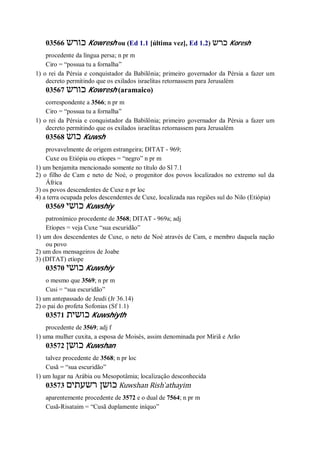 03566 ‫כורש‬ Kowresh ou (Ed 1.1 [última vez], Ed 1.2) ‫כרש‬ Koresh
procedente da língua persa; n pr m
Ciro = “possua tu a fornalha”
1) o rei da Pérsia e conquistador da Babilônia; primeiro governador da Pérsia a fazer um
decreto permitindo que os exilados israelitas retornassem para Jerusalém
03567 ‫כורש‬ Kowresh (aramaico)
correspondente a 3566; n pr m
Ciro = “possua tu a fornalha”
1) o rei da Pérsia e conquistador da Babilônia; primeiro governador da Pérsia a fazer um
decreto permitindo que os exilados israelitas retornassem para Jerusalém
03568 ‫כוש‬ Kuwsh
provavelmente de origem estrangeira; DITAT - 969;
Cuxe ou Etiópia ou etíopes = “negro” n pr m
1) um benjamita mencionado somente no título do Sl 7.1
2) o filho de Cam e neto de Noé, o progenitor dos povos localizados no extremo sul da
África
3) os povos descendentes de Cuxe n pr loc
4) a terra ocupada pelos descendentes de Cuxe, localizada nas regiões sul do Nilo (Etiópia)
03569 ‫כושי‬ Kuwshiy
patronímico procedente de 3568; DITAT - 969a; adj
Etíopes = veja Cuxe “sua escuridão”
1) um dos descendentes de Cuxe, o neto de Noé através de Cam, e membro daquela nação
ou povo
2) um dos mensageiros de Joabe
3) (DITAT) etíope
03570 ‫כושי‬ Kuwshiy
o mesmo que 3569; n pr m
Cusi = “sua escuridão”
1) um antepassado de Jeudi (Jr 36.14)
2) o pai do profeta Sofonias (Sf 1.1)
03571 ‫כושית‬ Kuwshiyth
procedente de 3569; adj f
1) uma mulher cuxita, a esposa de Moisés, assim denominada por Miriã e Arão
03572 ‫כושן‬ Kuwshan
talvez procedente de 3568; n pr loc
Cusã = “sua escuridão”
1) um lugar na Arábia ou Mesopotâmia; localização desconhecida
03573 ‫רשעתים‬ ‫כושן‬ Kuwshan Rish ̀athayim
aparentemente procedente de 3572 e o dual de 7564; n pr m
Cusã-Risataim = “Cusã duplamente iníquo”
 