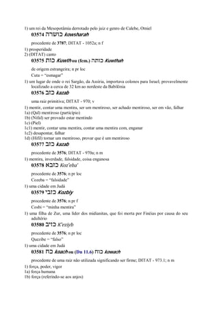 1) um rei da Mesopotâmia derrotado pelo juiz e genro de Calebe, Otniel
03574 ‫כושרה‬ kowsharah
procedente de 3787; DITAT - 1052a; n f
1) prosperidade
2) (DITAT) canto
03575 ‫כות‬ Kuwth ou (fem.) ‫כותה‬ Kuwthah
de origem estrangeira; n pr loc
Cuta = “esmagar”
1) um lugar de onde o rei Sargão, da Assíria, importava colonos para Israel; provavelmente
localizado a cerca de 32 km ao nordeste da Babilônia
03576 ‫כזב‬ kazab
uma raiz primitiva; DITAT - 970; v
1) mentir, contar uma mentira, ser um mentiroso, ser achado mentiroso, ser em vão, falhar
1a) (Qal) mentiroso (particípio)
1b) (Nifal) ser provado estar mentindo
1c) (Piel)
1c1) mentir, contar uma mentira, contar uma mentira com, enganar
1c2) desapontar, falhar
1d) (Hifil) tornar um mentiroso, provar que é um mentiroso
03577 ‫כזב‬ kazab
procedente de 3576; DITAT - 970a; n m
1) mentira, inverdade, falsidade, coisa enganosa
03578 ‫כזבא‬ Koz ̂eba’
procedente de 3576; n pr loc
Cozeba = “falsidade”
1) uma cidade em Judá
03579 ‫כזבי‬ Kozbiy
procedente de 3576; n pr f
Cosbi = “minha mentira”
1) uma filha de Zur, uma líder dos midianitas, que foi morta por Finéias por causa do seu
adultério
03580 ‫כזיב‬ K ̂eziyb
procedente de 3576; n pr loc
Quezibe = “falso”
1) uma cidade em Judá
03581 ‫כח‬ koach ou (Dn 11.6) ‫כוח‬ kowach
procedente de uma raiz não utilizada significando ser firme; DITAT - 973.1; n m
1) força, poder, vigor
1a) força humana
1b) força (referindo-se aos anjos)
 