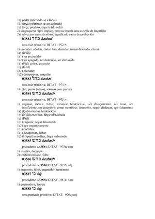 1c) poder (referindo-se a Deus)
1d) força (referindo-se aos animais)
1e) força, produto, riqueza (do solo)
2) um pequeno réptil impuro, provavelmente uma espécie de largaticha
2a) talvez um animal extinto, significado exato desconhecido
03582 ‫כחד‬ kachad
uma raiz primitiva; DITAT - 972; v
1) esconder, ocultar, cortar fora, derrubar, tornar desolado, chutar
1a) (Nifal)
1a1) ser escondido
1a2) ser apagado, ser destruído, ser eliminado
1b) (Piel) cobrir, esconder
1c) (Hifil)
1c1) esconder
1c2) desaparecer, aniquilar
03583 ‫כחל‬ kachal
uma raiz primitiva; DITAT - 974; v
1) (Qal) pintar (olhos), adornar com pintura
03584 ‫כחש‬ kachash
uma raiz primitiva; DITAT - 975; v
1) enganar, mentir, falhar, tornar-se tendencioso, ser desapontador, ser falso, ser
insuficiente, ser descoberto como mentiroso, desmentir, negar, disfarçar, agir falsamente
1a) (Qal) tornar-se tendencioso
1b) (Nifal) encolher, fingir obediência
1c) (Piel)
1c1) enganar, negar falsamente
1c2) agir enganosamente
1c3) encolher
1c4) desapontar, falhar
1d) (Hitpael) encolher, fingir submissão
03585 ‫כחש‬ kachash
procedente de 3584; DITAT - 975a; n m
1) mentira, decepção
2) tendenciosidade, falha
03586 ‫כחש‬ kechash
procedente de 3584; DITAT - 975b; adj
1) enganoso, falso, enganador, mentiroso
03587 ‫כי‬ kiy
procedente de 3554; DITAT - 961a; n m
1) queimadura, ferrete
03588 ‫כי‬ kiy
uma partícula primitiva; DITAT - 976; conj
 