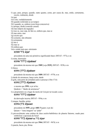 1) que, para, porque, quando, tanto quanto, como, por causa de, mas, então, certamente,
exceto, realmente, desde
1a) que
1a1) sim, verdadeiramente
1b) quando (referindo-se ao tempo)
1b1) quando, se, embora (com força concessiva)
1c) porque, desde (conexão causal)
1d) mas (depois da negação)
1e) isso se, caso seja, de fato se, embora que, mas se
1f) mas antes, mas
1g) exceto que
1h) somente, não obstante
1i) certamente
1j) isto é
1k) mas se
1l) embora que
1m) e ainda mais que, entretanto
03589 ‫כיד‬ kiyd
procedente de uma raiz primitiva significando bater; DITAT - 977a; n m
1) ruína, destruição
03590 ‫כידוד‬ kiydowd
procedente da mesma raiz que 3589 [veja 3539]; DITAT - 953b; n m
1) faísca
03591 ‫כידון‬ kiydown
procedente da mesma raiz que 3589; DITAT - 977b; n m
1) dardo de arremesso, lança curta, dardo
2) gola, uma parte da armadura para o pescoço (1Sm 17.6)
03592 ‫כידון‬ Kiydown
o mesmo que 3591; n pr m/loc
Quidom = “dardo de arremesso”
1) o proprietário ou o lugar da morte de Uzá por ter tocado a arca
03593 ‫כידור‬ kiydowr
de derivação incerta; DITAT - 954a; n m
1) ataque, batalha, peleja
03594 ‫כיון‬ Kiyuwn
procedente de 3559, grego 4481 Ρεμφαν; n pr dei
Quium = “uma imagem” ou “pilar”
1) provavelmente uma estátua do deus assírio-babilônico do planeta Saturno, usada para
simbolizar a apostasia de Israel
03595 ‫כיור‬ kiyowr ou ‫כיר‬ kiyor
procedente da mesma raiz que 3564; DITAT - 967d; n m
1) panela, bacia, pia, fôrma
 