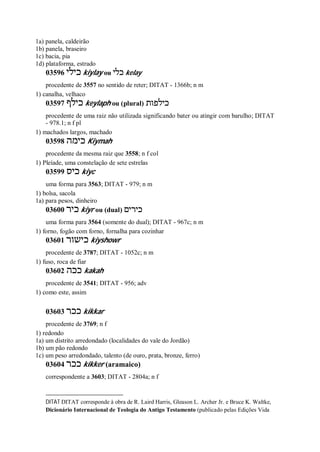 1a) panela, caldeirão
1b) panela, braseiro
1c) bacia, pia
1d) plataforma, estrado
03596 ‫כילי‬ kiylay ou ‫כלי‬ kelay
procedente de 3557 no sentido de reter; DITAT - 1366b; n m
1) canalha, velhaco
03597 ‫כילף‬ keylaph ou (plural) ‫כילפות‬
procedente de uma raiz não utilizada significando bater ou atingir com barulho; DITAT
- 978.1; n f pl
1) machados largos, machado
03598 ‫כימה‬ Kiymah
procedente da mesma raiz que 3558; n f col
1) Pleíade, uma constelação de sete estrelas
03599 ‫כיס‬ kiyc
uma forma para 3563; DITAT - 979; n m
1) bolsa, sacola
1a) para pesos, dinheiro
03600 ‫כיר‬ kiyr ou (dual) ‫כירים‬
uma forma para 3564 (somente do dual); DITAT - 967c; n m
1) forno, fogão com forno, fornalha para cozinhar
03601 ‫כישור‬ kiyshowr
procedente de 3787; DITAT - 1052c; n m
1) fuso, roca de fiar
03602 ‫ככה‬ kakah
procedente de 3541; DITAT - 956; adv
1) como este, assim
03603 ‫ככר‬ kikkar
procedente de 3769; n f
1) redondo
1a) um distrito arredondado (localidades do vale do Jordão)
1b) um pão redondo
1c) um peso arredondado, talento (de ouro, prata, bronze, ferro)
03604 ‫ככר‬ kikker (aramaico)
correspondente a 3603; DITAT - 2804a; n f
DITAT DITAT corresponde à obra de R. Laird Harris, Gleason L. Archer Jr. e Bruce K. Waltke,
Dicionário Internacional de Teologia do Antigo Testamento (publicado pelas Edições Vida
 