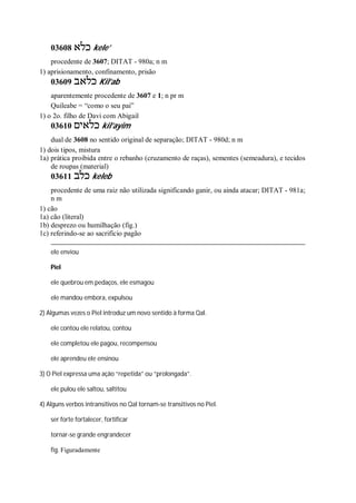 03608 ‫כלא‬ kele’
procedente de 3607; DITAT - 980a; n m
1) aprisionamento, confinamento, prisão
03609 ‫כלאב‬ Kil’ab
aparentemente procedente de 3607 e 1; n pr m
Quileabe = “como o seu pai”
1) o 2o. filho de Davi com Abigail
03610 ‫כלאים‬ kil’ayim
dual de 3608 no sentido original de separação; DITAT - 980d; n m
1) dois tipos, mistura
1a) prática proibida entre o rebanho (cruzamento de raças), sementes (semeadura), e tecidos
de roupas (material)
03611 ‫כלב‬ keleb
procedente de uma raiz não utilizada significando ganir, ou ainda atacar; DITAT - 981a;
n m
1) cão
1a) cão (literal)
1b) desprezo ou humilhação (fig.)
1c) referindo-se ao sacrifício pagão
ele enviou
Piel
ele quebrou em pedaços, ele esmagou
ele mandou embora, expulsou
2) Algumas vezes o Piel introduz um novo sentido à forma Qal.
ele contou ele relatou, contou
ele completou ele pagou, recompensou
ele aprendeu ele ensinou
3) O Piel expressa uma ação “repetida” ou “prolongada”.
ele pulou ele saltou, saltitou
4) Alguns verbos intransitivos no Qal tornam-se transitivos no Piel.
ser forte fortalecer, fortificar
tornar-se grande engrandecer
fig. Figuradamente
 
