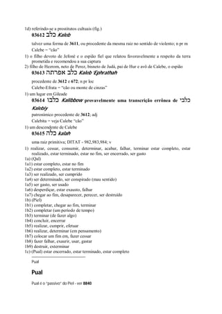 1d) referindo-se a prostitutos cultuais (fig.)
03612 ‫כלב‬ Kaleb
talvez uma forma de 3611, ou procedente da mesma raiz no sentido de violento; n pr m
Calebe = “cão”
1) o filho devoto de Jefoné e o espião fiel que relatou favoravelmente a respeito da terra
prometida e recomendou a sua captura
2) filho de Hezrom, neto de Perez, bisneto de Judá, pai de Hur e avô de Calebe, o espião
03613 ‫אפרתה‬ ‫כלב‬ Kaleb ’Ephrathah
procedente de 3612 e 672; n pr loc
Calebe-Efrata = “cão ou monte de cinzas”
1) um lugar em Gileade
03614 ‫כלבו‬ Kalibbow provavelmente uma transcrição errônea de ‫כלבי‬
Kalebiy
patronímico procedente de 3612; adj
Calebita = veja Calebe “cão”
1) um descendente de Calebe
03615 ‫כלה‬ kalah
uma raiz primitiva; DITAT - 982,983,984; v
1) realizar, cessar, consumir, determinar, acabar, falhar, terminar estar completo, estar
realizado, estar terminado, estar no fim, ser encerrado, ser gasto
1a) (Qal)
1a1) estar completo, estar no fim
1a2) estar completo, estar terminado
1a3) ser realizado, ser cumprido
1a4) ser determinado, ser conspirado (mau sentido)
1a5) ser gasto, ser usado
1a6) desperdiçar, estar exausto, falhar
1a7) chegar ao fim, desaparecer, perecer, ser destruído
1b) (Piel)
1b1) completar, chegar ao fim, terminar
1b2) completar (um período de tempo)
1b3) terminar (de fazer algo)
1b4) concluir, encerrar
1b5) realizar, cumprir, efetuar
1b6) realizar, determinar (em pensamento)
1b7) colocar um fim em, fazer cessar
1b8) fazer falhar, exaurir, usar, gastar
1b9) destruir, exterminar
1c) (Pual) estar encerrado, estar terminado, estar completo
Pual
Pual
Pual é o “passivo” do Piel - ver 8840
 