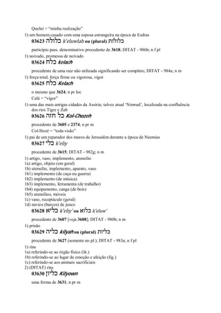 Queluí = “minha realização”
1) um homem casado com uma esposa estrangeira na época de Esdras
03623 ‫כלולה‬ k ̂eluwlah ou (plural) ‫כלולות‬
particípio pass. denominativo procedente de 3618; DITAT - 986b; n f pl
1) noivado, promessa de noivado
03624 ‫כלח‬ kelach
procedente de uma raiz não utilizada significando ser completo; DITAT - 984a; n m
1) força total, força firme ou vigorosa, vigor
03625 ‫כלח‬ Kelach
o mesmo que 3624; n pr loc
Calá = “vigor”
1) uma das mais antigas cidades da Assíria; talvez atual ‘Nimrud’, localizada na confluência
dos rios Tigre e Zab
03626 ‫חזה‬ ‫כל‬ Kol-Chozeh
procedente de 3605 e 2374; n pr m
Col-Hozé = “toda visão”
1) pai de um reparador dos muros de Jerusalém durante a época de Neemias
03627 ‫כלי‬ k ̂eliy
procedente de 3615; DITAT - 982g; n m
1) artigo, vaso, implemento, utensílio
1a) artigo, objeto (em geral)
1b) utensílio, implemento, aparato, vaso
1b1) implemento (de caça ou guerra)
1b2) implemento (de música)
1b3) implemento, ferramenta (de trabalho)
1b4) equipamento, canga (de bois)
1b5) utensílios, móveis
1c) vaso, receptáculo (geral)
1d) navios (barcos) de junco
03628 ‫כליא‬ k ̂eliy’ ou ‫כלוא‬ k ̂eluw’
procedente de 3607 [veja 3608]; DITAT - 980b; n m
1) prisão
03629 ‫כליה‬ kilyah ou (plural) ‫כליות‬
procedente de 3627 (somente no pl.); DITAT - 983a; n f pl
1) rins
1a) referindo-se ao órgão físico (lit.)
1b) referindo-se ao lugar de emoção e afeição (fig.)
1c) referindo-se aos animais sacrificiais
2) (DITAT) rins
03630 ‫כליון‬ Kilyown
uma forma de 3631; n pr m
 