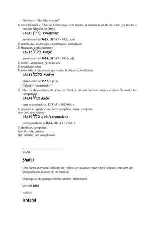 Quiliom = “desfalecimento”
1) um efraimita e filho de Elimeleque com Noemi, o marido falecido de Rute (ou talvez o
marido falecido de Orfa)
03631 ‫כליון‬ killayown
procedente de 3615; DITAT - 982c; n m
1) conclusão, destruição, consumação, aniquilação
2) fraqueza, desfalecimento
03632 ‫כליל‬ kaliyl
procedente de 3634; DITAT - 985b; adj
1) inteiro, completo, perfeito adv
2) totalidade subst
3) todo, oferta totalmente queimada, holocausto, totalidade
03633 ‫כלכל‬ Kalkol
procedente de 3557; n pr m
Calcol = “sustentador”
1) filho ou descendente de Zera, de Judá, e um dos homens sábios a quem Salomão foi
comparado
03634 ‫כלל‬ kalal
uma raiz primitiva; DITAT - 985,986; v
1) completar, aperfeiçoar, fazer completo, tornar completo
1a) (Qal) aperfeiçoar
03635 ‫כלל‬ k ̂elal (aramaico)
correspondente a 3634; DITAT - 2788; v
1) terminar, completar
1a) (Shafel) terminar
1b) (Ishtafel) ser completado
Shafel
Shafel
Uma forma aramaica (caldéia) rara, reflete um causativo como o Hifil hebraico, mas com um
Shin prefixado ao invés do He habitual.
Emprega-se, de qualquer forma, como o Hifil hebraico.
Ver Hifil 8818
Ishtafel
Ishtafel
 