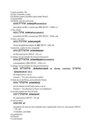 1) parte posterior, fim
1a) fim, conclusão, evento
1b) últimos tempos (profético para tempo futuro)
1c) posteridade
1d) último, que fica mais atrás
0320 ‫אחרית‬ ’achariyth (aramaico)
procedente de 311, o mesmo que 319; DITAT - 2568b; n f
1) fim, último
0321 ‫אחרן‬ ’ochoran (aramaico)
procedente de 311, o mesmo que 317; DITAT - 2568c; adj
1) outro, um outro
0322 ‫אחרנית‬ ’achoranniyth
forma alongada procedente de 268; DITAT - 68d; adv
1) para trás, a parte de trás, retaguarda
0323 ‫אחשדרפן‬ ’achashdarpan
de derivação persa; DITAT - 69; n m
1) sátrapa, um governador de uma província persa
0324 ‫אחשדרפן‬ ’achashdarpan (aramaico)
correspondente a 323; DITAT - 2569; n m
1) sátrapa, um governador de uma província persa
0325 ‫אחשורוש‬ ’Achashverowsh ou (forma contrata) ‫אחשׂרשׂ‬
’Achashrosh (Et 10.1)
de origem persa; n pr m
Assuero = “Eu serei silencioso e pobre”
1) título do rei da Pérsia, provavelmente Xerxes
0326 ‫אחשתרי‬ ’achashtariy
provavelmente de derivação persa; n pr m
Haastari = “Eu observarei a busca com diligência”
1) um descendente de Asur de Judá
0327 ‫אחשתרן‬ ’achastaran
de origem persa; DITAT - 70; adj
1) real (cavalos)
0328 ‫אט‬ ’at
procedente de uma raiz não utilizada talvez significando mover-se suavemente; DITAT
- 72b; adv
1) brandura, suavidade
1a) gentilmente
1b) fluente
1c) suavemente
 
