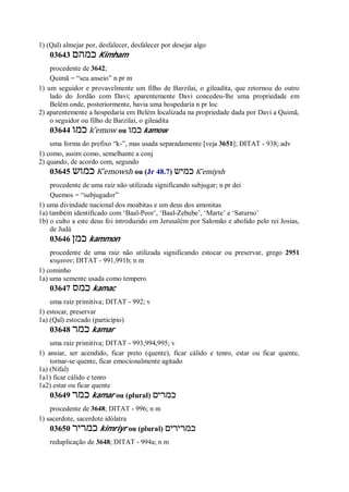 1) (Qal) almejar por, desfalecer, desfalecer por desejar algo
03643 ‫כמהם‬ Kimham
procedente de 3642;
Quimã = “seu anseio” n pr m
1) um seguidor e provavelmente um filho de Barzilai, o gileadita, que retornou do outro
lado do Jordão com Davi; aparentemente Davi concedeu-lhe uma propriedade em
Belém onde, posteriormente, havia uma hospedaria n pr loc
2) aparentemente a hospedaria em Belém localizada na propriedade dada por Davi a Quimã,
o seguidor ou filho de Barzilai, o gileadita
03644 ‫כמו‬ k ̂emow ou ‫כמו‬ kamow
uma forma do prefixo “k-”, mas usada separadamente [veja 3651]; DITAT - 938; adv
1) como, assim como, semelhante a conj
2) quando, de acordo com, segundo
03645 ‫כמוש‬ K ̂emowsh ou (Jr 48.7) ‫כמיש‬ K ̂emiysh
procedente de uma raiz não utilizada significando subjugar; n pr dei
Quemos = “subjugador”
1) uma divindade nacional dos moabitas e um deus dos amonitas
1a) também identificado com ‘Baal-Peor’, ‘Baal-Zebube’, ‘Marte’ e ‘Saturno’
1b) o culto a este deus foi introduzido em Jerusalém por Salomão e abolido pelo rei Josias,
de Judá
03646 ‫כמן‬ kammon
procedente de uma raiz não utilizada significando estocar ou preservar, grego 2951
κυμινον; DITAT - 991,991b; n m
1) cominho
1a) uma semente usada como tempero
03647 ‫כמס‬ kamac
uma raiz primitiva; DITAT - 992; v
1) estocar, preservar
1a) (Qal) estocado (particípio)
03648 ‫כמר‬ kamar
uma raiz primitiva; DITAT - 993,994,995; v
1) ansiar, ser acendido, ficar preto (quente), ficar cálido e tenro, estar ou ficar quente,
tornar-se quente, ficar emocionalmente agitado
1a) (Nifal)
1a1) ficar cálido e tenro
1a2) estar ou ficar quente
03649 ‫כמר‬ kamar ou (plural) ‫כמרים‬
procedente de 3648; DITAT - 996; n m
1) sacerdote, sacerdote idólatra
03650 ‫כמריר‬ kimriyr ou (plural) ‫כמרירים‬
reduplicação de 3648; DITAT - 994a; n m
 