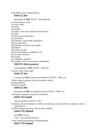 1) escuridão, trevas, enegrecimento
03651 ‫כן‬ ken
procedente de 3559; DITAT - 964a,964b adv
1) assim, portanto, estão
1a) assim, então
1b) assim
1c) portanto
1d) assim...como (em conjunto com outro adv)
1e) então
1f) visto que (em expressão)
1g) (com prep)
1g1) portanto, assim sendo (específico)
1g2) até este ponto
1g3) portanto, com base nisto (geral)
1g4) depois
1g5) neste caso adj
2) reto, justo, honesto, verdadeiro, real
2a) reto, justo, honesto
2b) correto
2c) verdadeiro, autêntico
2d) verdade!, certo!, correto! (em confirmação)
03652 ‫כן‬ ken (aramaico)
correspondente a 3651; DITAT - 2790; adv
1) assim, então, como segue
03653 ‫כן‬ ken
o mesmo que 3651, usado como substantivo; DITAT - 998a; n m
1) base, suporte, pedestal, cargo, pé, posição, estado
1a) base, pedestal
1b) ofício, posição
03654 ‫כן‬ ken
procedente de 3661 no sentido de fixar-se; DITAT - 999a; n m
1) mosquito, mosquitos, enxame de mosquitos
03655 ‫כנה‬ kanah
uma raiz primitiva; DITAT - 997; v
1) entitular, dar um sobrenome, receber um sobrenome, dar um epíteto ou cognome, dar um
título honroso
1a) (Piel) chamar pelo nome, dar um título, intítular
03656 ‫כנה‬ Kanneh
para 3641; n pr loc
Cane = “dar um título honroso”
1) uma cidade aparentemente na Mesopotâmia
03657 ‫כנה‬ kannah
 